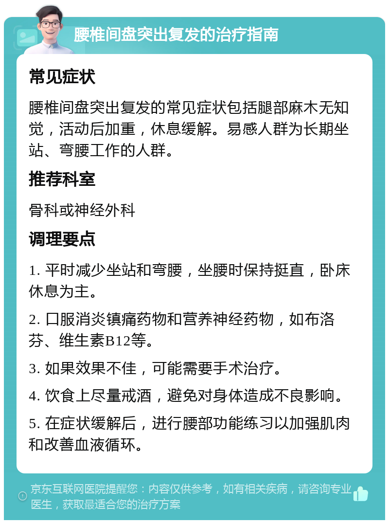 腰椎间盘突出复发的治疗指南 常见症状 腰椎间盘突出复发的常见症状包括腿部麻木无知觉，活动后加重，休息缓解。易感人群为长期坐站、弯腰工作的人群。 推荐科室 骨科或神经外科 调理要点 1. 平时减少坐站和弯腰，坐腰时保持挺直，卧床休息为主。 2. 口服消炎镇痛药物和营养神经药物，如布洛芬、维生素B12等。 3. 如果效果不佳，可能需要手术治疗。 4. 饮食上尽量戒酒，避免对身体造成不良影响。 5. 在症状缓解后，进行腰部功能练习以加强肌肉和改善血液循环。