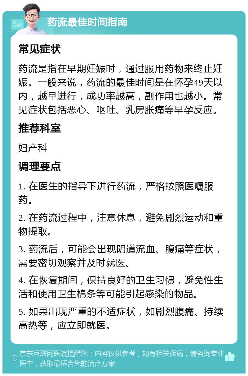 药流最佳时间指南 常见症状 药流是指在早期妊娠时，通过服用药物来终止妊娠。一般来说，药流的最佳时间是在怀孕49天以内，越早进行，成功率越高，副作用也越小。常见症状包括恶心、呕吐、乳房胀痛等早孕反应。 推荐科室 妇产科 调理要点 1. 在医生的指导下进行药流，严格按照医嘱服药。 2. 在药流过程中，注意休息，避免剧烈运动和重物提取。 3. 药流后，可能会出现阴道流血、腹痛等症状，需要密切观察并及时就医。 4. 在恢复期间，保持良好的卫生习惯，避免性生活和使用卫生棉条等可能引起感染的物品。 5. 如果出现严重的不适症状，如剧烈腹痛、持续高热等，应立即就医。