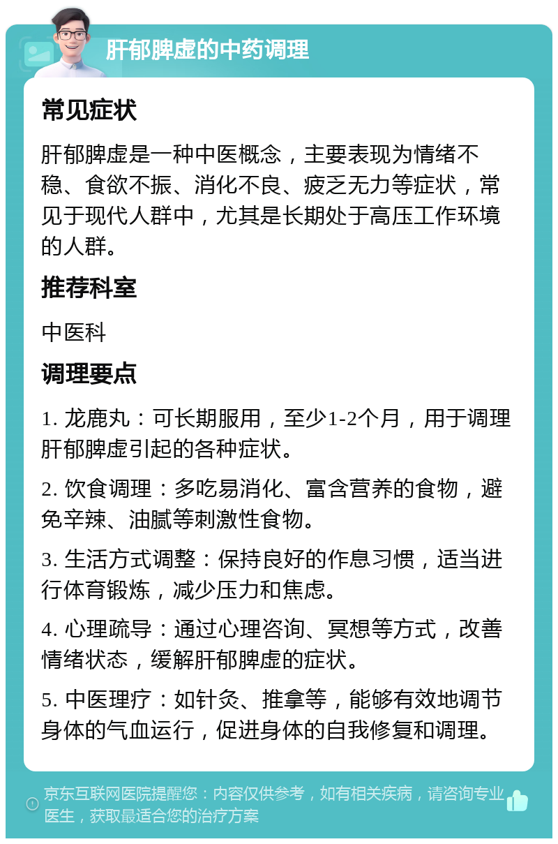 肝郁脾虚的中药调理 常见症状 肝郁脾虚是一种中医概念，主要表现为情绪不稳、食欲不振、消化不良、疲乏无力等症状，常见于现代人群中，尤其是长期处于高压工作环境的人群。 推荐科室 中医科 调理要点 1. 龙鹿丸：可长期服用，至少1-2个月，用于调理肝郁脾虚引起的各种症状。 2. 饮食调理：多吃易消化、富含营养的食物，避免辛辣、油腻等刺激性食物。 3. 生活方式调整：保持良好的作息习惯，适当进行体育锻炼，减少压力和焦虑。 4. 心理疏导：通过心理咨询、冥想等方式，改善情绪状态，缓解肝郁脾虚的症状。 5. 中医理疗：如针灸、推拿等，能够有效地调节身体的气血运行，促进身体的自我修复和调理。