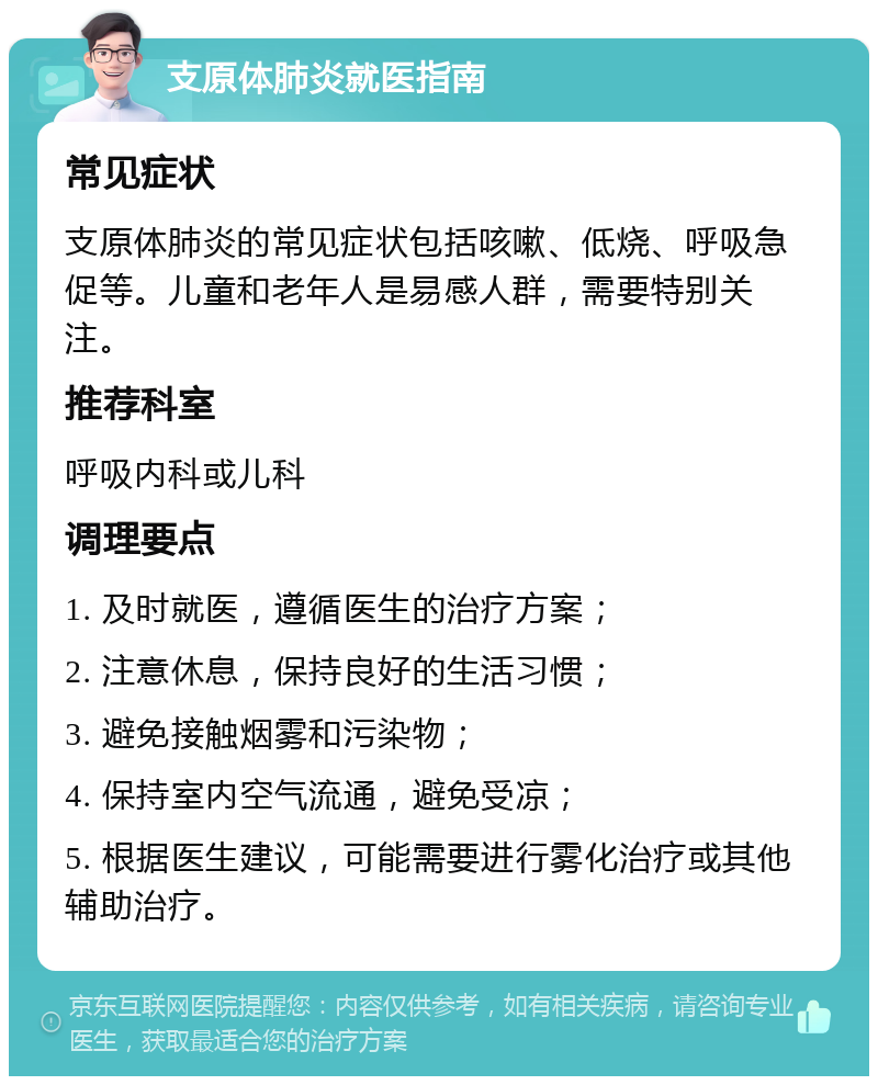 支原体肺炎就医指南 常见症状 支原体肺炎的常见症状包括咳嗽、低烧、呼吸急促等。儿童和老年人是易感人群，需要特别关注。 推荐科室 呼吸内科或儿科 调理要点 1. 及时就医，遵循医生的治疗方案； 2. 注意休息，保持良好的生活习惯； 3. 避免接触烟雾和污染物； 4. 保持室内空气流通，避免受凉； 5. 根据医生建议，可能需要进行雾化治疗或其他辅助治疗。