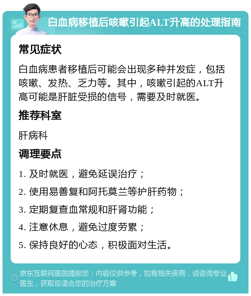 白血病移植后咳嗽引起ALT升高的处理指南 常见症状 白血病患者移植后可能会出现多种并发症，包括咳嗽、发热、乏力等。其中，咳嗽引起的ALT升高可能是肝脏受损的信号，需要及时就医。 推荐科室 肝病科 调理要点 1. 及时就医，避免延误治疗； 2. 使用易善复和阿托莫兰等护肝药物； 3. 定期复查血常规和肝肾功能； 4. 注意休息，避免过度劳累； 5. 保持良好的心态，积极面对生活。