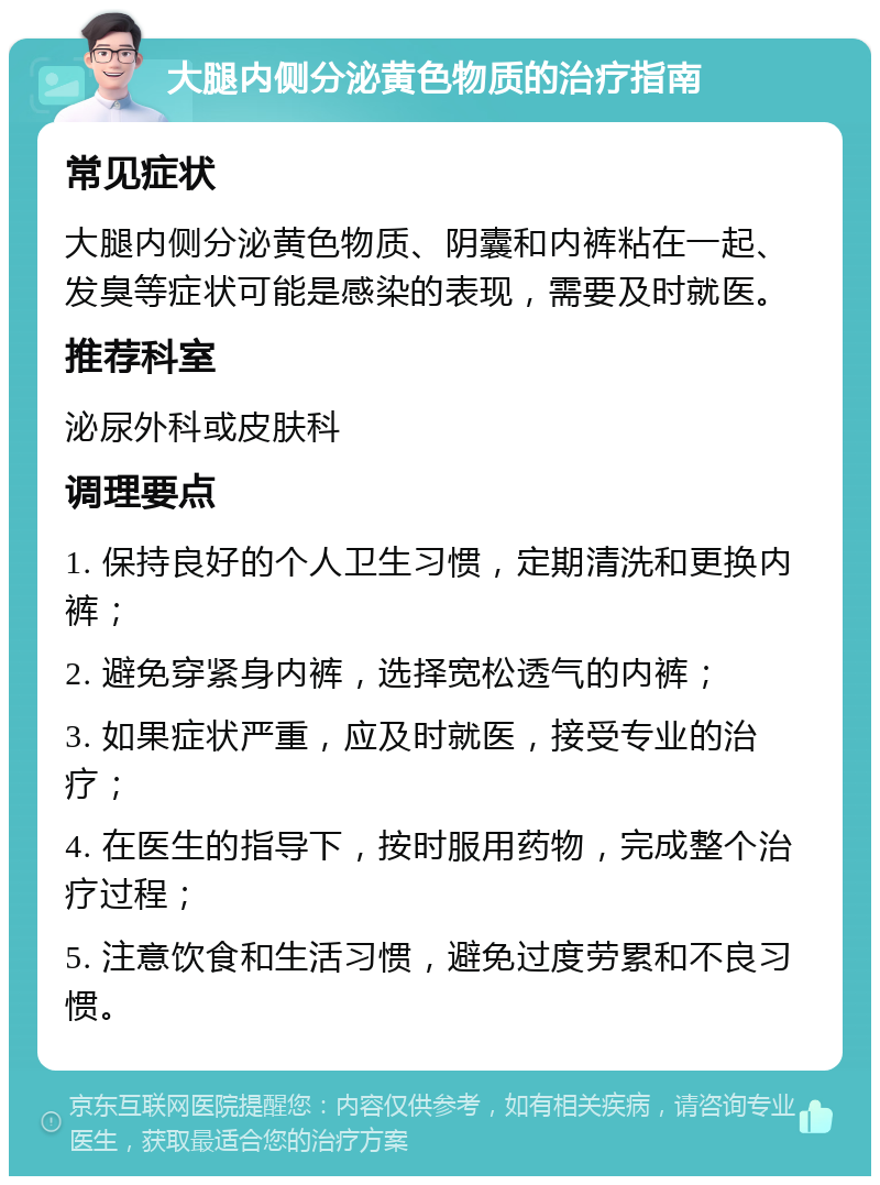 大腿内侧分泌黄色物质的治疗指南 常见症状 大腿内侧分泌黄色物质、阴囊和内裤粘在一起、发臭等症状可能是感染的表现，需要及时就医。 推荐科室 泌尿外科或皮肤科 调理要点 1. 保持良好的个人卫生习惯，定期清洗和更换内裤； 2. 避免穿紧身内裤，选择宽松透气的内裤； 3. 如果症状严重，应及时就医，接受专业的治疗； 4. 在医生的指导下，按时服用药物，完成整个治疗过程； 5. 注意饮食和生活习惯，避免过度劳累和不良习惯。