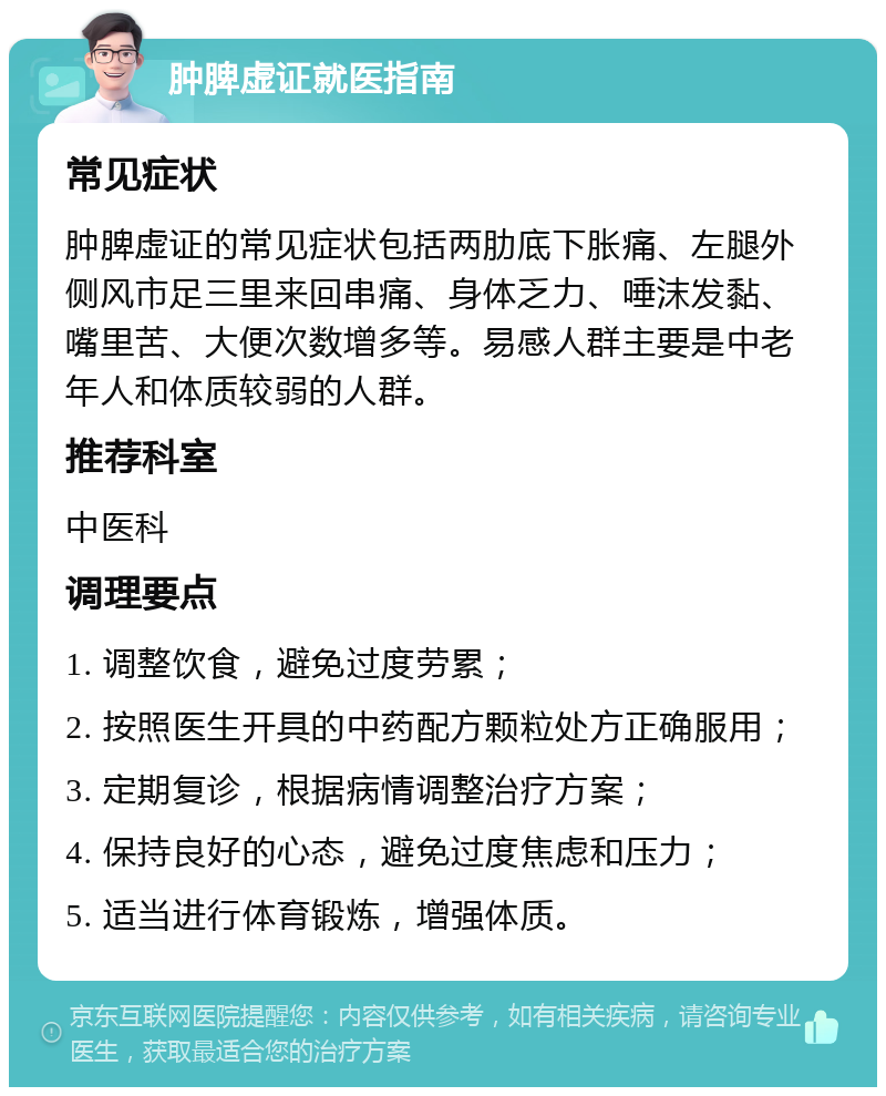 肿脾虚证就医指南 常见症状 肿脾虚证的常见症状包括两肋底下胀痛、左腿外侧风市足三里来回串痛、身体乏力、唾沫发黏、嘴里苦、大便次数增多等。易感人群主要是中老年人和体质较弱的人群。 推荐科室 中医科 调理要点 1. 调整饮食，避免过度劳累； 2. 按照医生开具的中药配方颗粒处方正确服用； 3. 定期复诊，根据病情调整治疗方案； 4. 保持良好的心态，避免过度焦虑和压力； 5. 适当进行体育锻炼，增强体质。