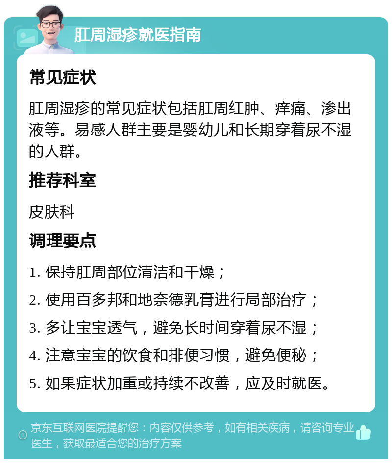 肛周湿疹就医指南 常见症状 肛周湿疹的常见症状包括肛周红肿、痒痛、渗出液等。易感人群主要是婴幼儿和长期穿着尿不湿的人群。 推荐科室 皮肤科 调理要点 1. 保持肛周部位清洁和干燥； 2. 使用百多邦和地奈德乳膏进行局部治疗； 3. 多让宝宝透气，避免长时间穿着尿不湿； 4. 注意宝宝的饮食和排便习惯，避免便秘； 5. 如果症状加重或持续不改善，应及时就医。