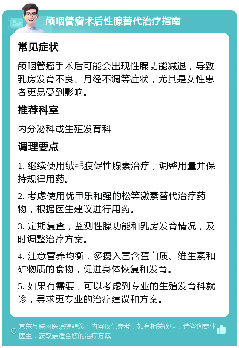 颅咽管瘤术后性腺替代治疗指南 常见症状 颅咽管瘤手术后可能会出现性腺功能减退，导致乳房发育不良、月经不调等症状，尤其是女性患者更易受到影响。 推荐科室 内分泌科或生殖发育科 调理要点 1. 继续使用绒毛膜促性腺素治疗，调整用量并保持规律用药。 2. 考虑使用优甲乐和强的松等激素替代治疗药物，根据医生建议进行用药。 3. 定期复查，监测性腺功能和乳房发育情况，及时调整治疗方案。 4. 注意营养均衡，多摄入富含蛋白质、维生素和矿物质的食物，促进身体恢复和发育。 5. 如果有需要，可以考虑到专业的生殖发育科就诊，寻求更专业的治疗建议和方案。