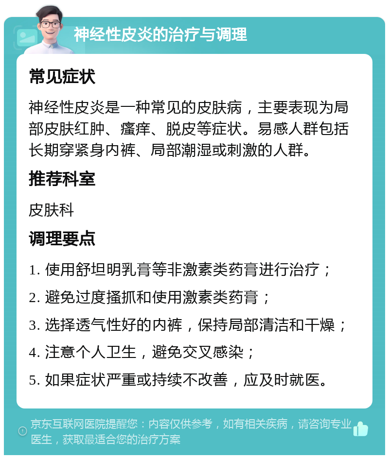 神经性皮炎的治疗与调理 常见症状 神经性皮炎是一种常见的皮肤病，主要表现为局部皮肤红肿、瘙痒、脱皮等症状。易感人群包括长期穿紧身内裤、局部潮湿或刺激的人群。 推荐科室 皮肤科 调理要点 1. 使用舒坦明乳膏等非激素类药膏进行治疗； 2. 避免过度搔抓和使用激素类药膏； 3. 选择透气性好的内裤，保持局部清洁和干燥； 4. 注意个人卫生，避免交叉感染； 5. 如果症状严重或持续不改善，应及时就医。