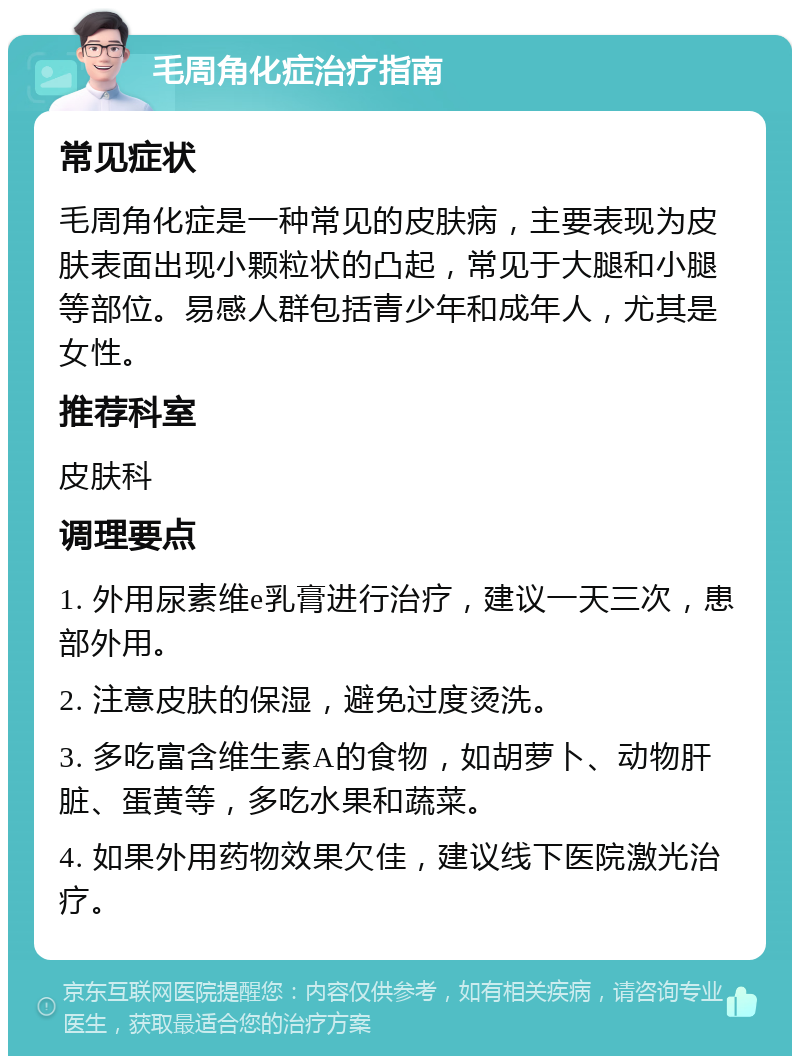 毛周角化症治疗指南 常见症状 毛周角化症是一种常见的皮肤病，主要表现为皮肤表面出现小颗粒状的凸起，常见于大腿和小腿等部位。易感人群包括青少年和成年人，尤其是女性。 推荐科室 皮肤科 调理要点 1. 外用尿素维e乳膏进行治疗，建议一天三次，患部外用。 2. 注意皮肤的保湿，避免过度烫洗。 3. 多吃富含维生素A的食物，如胡萝卜、动物肝脏、蛋黄等，多吃水果和蔬菜。 4. 如果外用药物效果欠佳，建议线下医院激光治疗。