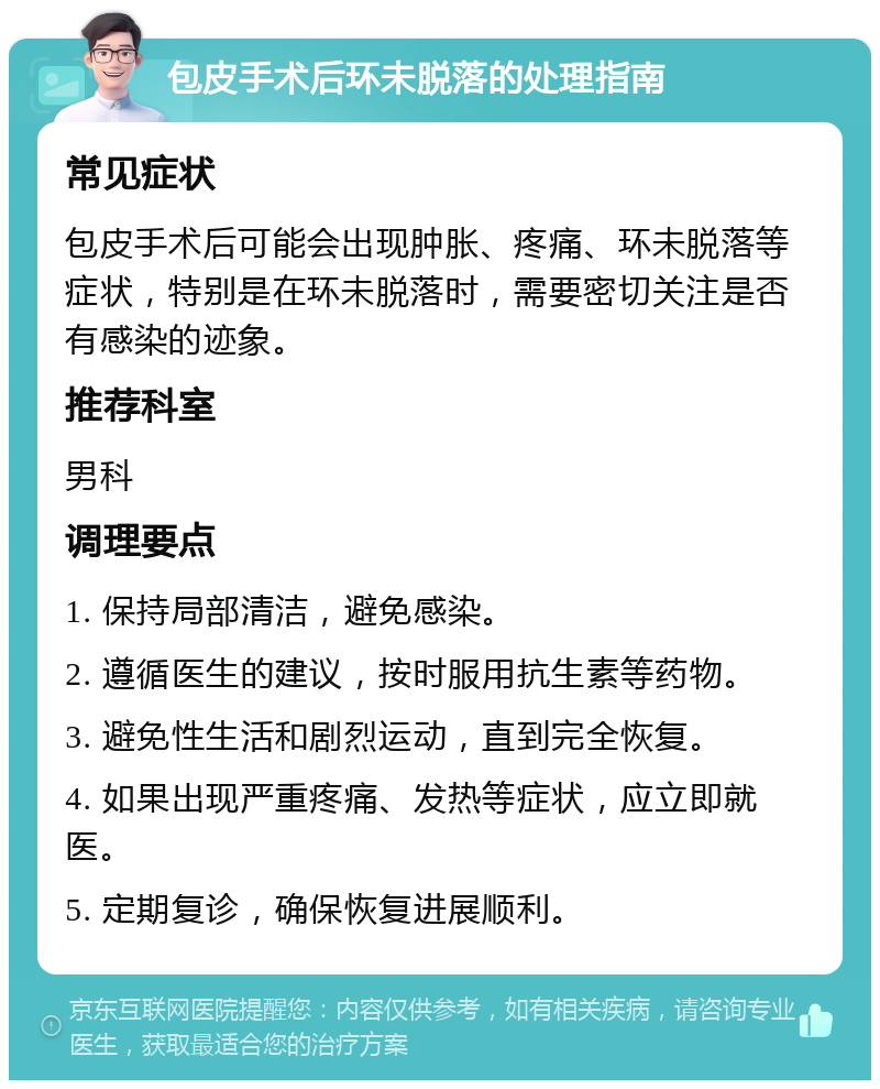 包皮手术后环未脱落的处理指南 常见症状 包皮手术后可能会出现肿胀、疼痛、环未脱落等症状，特别是在环未脱落时，需要密切关注是否有感染的迹象。 推荐科室 男科 调理要点 1. 保持局部清洁，避免感染。 2. 遵循医生的建议，按时服用抗生素等药物。 3. 避免性生活和剧烈运动，直到完全恢复。 4. 如果出现严重疼痛、发热等症状，应立即就医。 5. 定期复诊，确保恢复进展顺利。