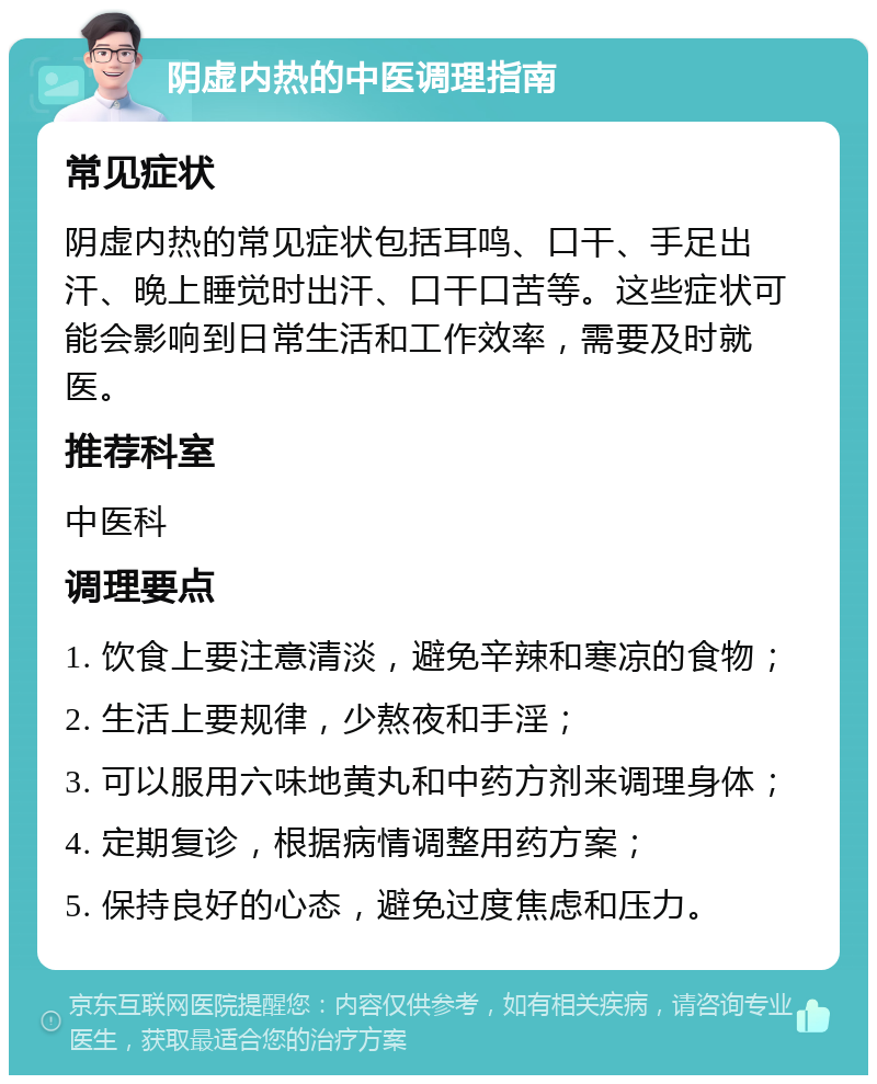 阴虚内热的中医调理指南 常见症状 阴虚内热的常见症状包括耳鸣、口干、手足出汗、晚上睡觉时出汗、口干口苦等。这些症状可能会影响到日常生活和工作效率，需要及时就医。 推荐科室 中医科 调理要点 1. 饮食上要注意清淡，避免辛辣和寒凉的食物； 2. 生活上要规律，少熬夜和手淫； 3. 可以服用六味地黄丸和中药方剂来调理身体； 4. 定期复诊，根据病情调整用药方案； 5. 保持良好的心态，避免过度焦虑和压力。