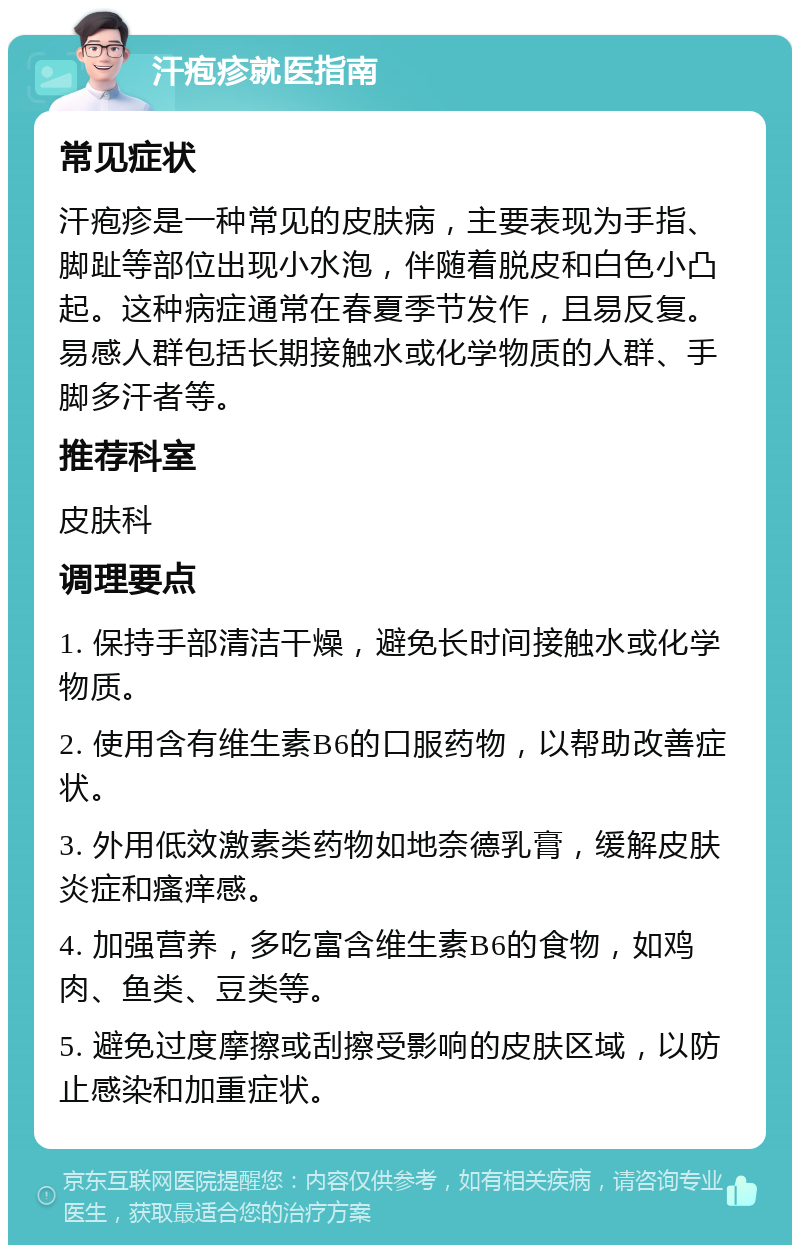 汗疱疹就医指南 常见症状 汗疱疹是一种常见的皮肤病，主要表现为手指、脚趾等部位出现小水泡，伴随着脱皮和白色小凸起。这种病症通常在春夏季节发作，且易反复。易感人群包括长期接触水或化学物质的人群、手脚多汗者等。 推荐科室 皮肤科 调理要点 1. 保持手部清洁干燥，避免长时间接触水或化学物质。 2. 使用含有维生素B6的口服药物，以帮助改善症状。 3. 外用低效激素类药物如地奈德乳膏，缓解皮肤炎症和瘙痒感。 4. 加强营养，多吃富含维生素B6的食物，如鸡肉、鱼类、豆类等。 5. 避免过度摩擦或刮擦受影响的皮肤区域，以防止感染和加重症状。