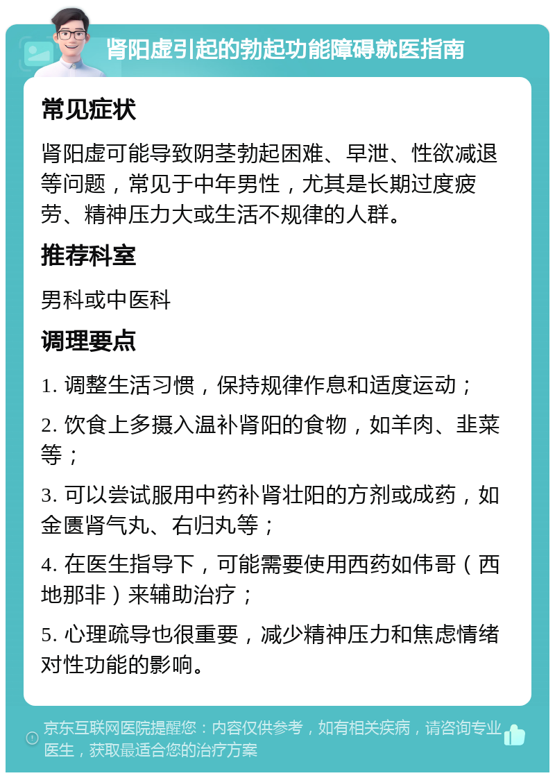 肾阳虚引起的勃起功能障碍就医指南 常见症状 肾阳虚可能导致阴茎勃起困难、早泄、性欲减退等问题，常见于中年男性，尤其是长期过度疲劳、精神压力大或生活不规律的人群。 推荐科室 男科或中医科 调理要点 1. 调整生活习惯，保持规律作息和适度运动； 2. 饮食上多摄入温补肾阳的食物，如羊肉、韭菜等； 3. 可以尝试服用中药补肾壮阳的方剂或成药，如金匮肾气丸、右归丸等； 4. 在医生指导下，可能需要使用西药如伟哥（西地那非）来辅助治疗； 5. 心理疏导也很重要，减少精神压力和焦虑情绪对性功能的影响。