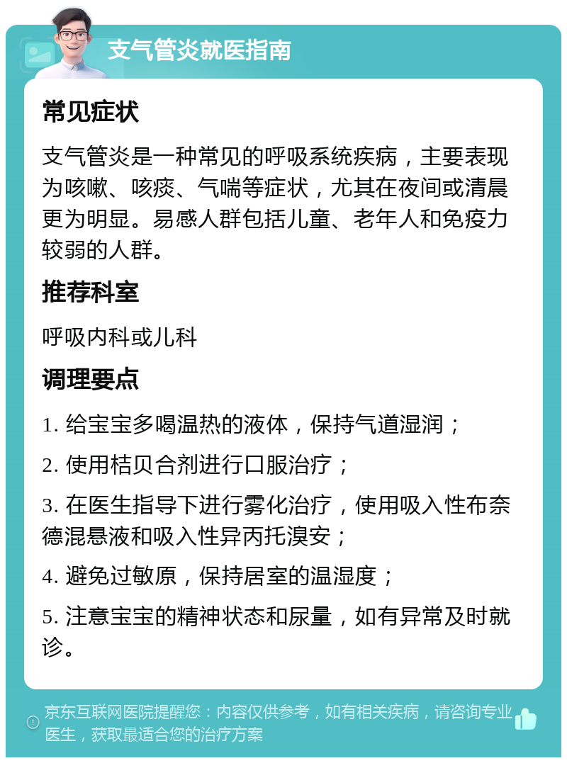 支气管炎就医指南 常见症状 支气管炎是一种常见的呼吸系统疾病，主要表现为咳嗽、咳痰、气喘等症状，尤其在夜间或清晨更为明显。易感人群包括儿童、老年人和免疫力较弱的人群。 推荐科室 呼吸内科或儿科 调理要点 1. 给宝宝多喝温热的液体，保持气道湿润； 2. 使用桔贝合剂进行口服治疗； 3. 在医生指导下进行雾化治疗，使用吸入性布奈德混悬液和吸入性异丙托溴安； 4. 避免过敏原，保持居室的温湿度； 5. 注意宝宝的精神状态和尿量，如有异常及时就诊。