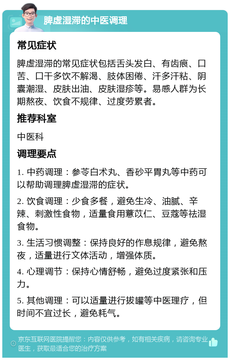 脾虚湿滞的中医调理 常见症状 脾虚湿滞的常见症状包括舌头发白、有齿痕、口苦、口干多饮不解渴、肢体困倦、汗多汗粘、阴囊潮湿、皮肤出油、皮肤湿疹等。易感人群为长期熬夜、饮食不规律、过度劳累者。 推荐科室 中医科 调理要点 1. 中药调理：参苓白术丸、香砂平胃丸等中药可以帮助调理脾虚湿滞的症状。 2. 饮食调理：少食多餐，避免生冷、油腻、辛辣、刺激性食物，适量食用薏苡仁、豆蔻等祛湿食物。 3. 生活习惯调整：保持良好的作息规律，避免熬夜，适量进行文体活动，增强体质。 4. 心理调节：保持心情舒畅，避免过度紧张和压力。 5. 其他调理：可以适量进行拔罐等中医理疗，但时间不宜过长，避免耗气。