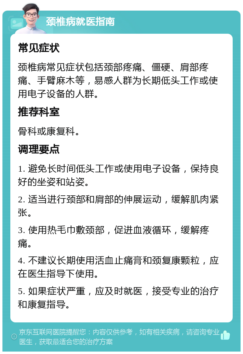 颈椎病就医指南 常见症状 颈椎病常见症状包括颈部疼痛、僵硬、肩部疼痛、手臂麻木等，易感人群为长期低头工作或使用电子设备的人群。 推荐科室 骨科或康复科。 调理要点 1. 避免长时间低头工作或使用电子设备，保持良好的坐姿和站姿。 2. 适当进行颈部和肩部的伸展运动，缓解肌肉紧张。 3. 使用热毛巾敷颈部，促进血液循环，缓解疼痛。 4. 不建议长期使用活血止痛膏和颈复康颗粒，应在医生指导下使用。 5. 如果症状严重，应及时就医，接受专业的治疗和康复指导。