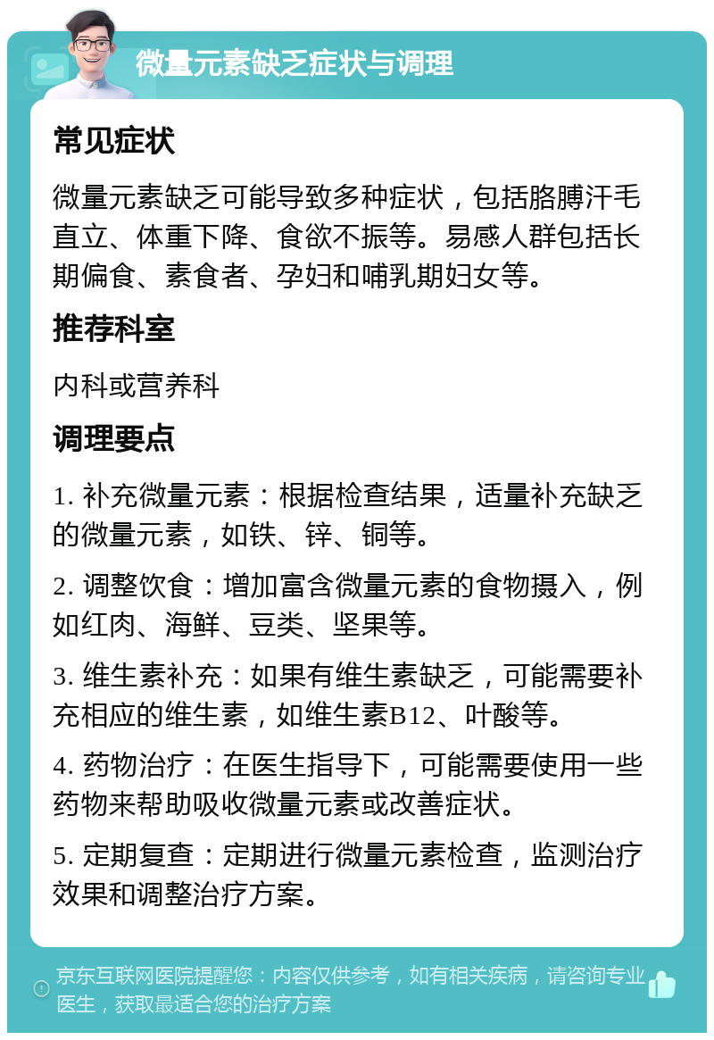 微量元素缺乏症状与调理 常见症状 微量元素缺乏可能导致多种症状，包括胳膊汗毛直立、体重下降、食欲不振等。易感人群包括长期偏食、素食者、孕妇和哺乳期妇女等。 推荐科室 内科或营养科 调理要点 1. 补充微量元素：根据检查结果，适量补充缺乏的微量元素，如铁、锌、铜等。 2. 调整饮食：增加富含微量元素的食物摄入，例如红肉、海鲜、豆类、坚果等。 3. 维生素补充：如果有维生素缺乏，可能需要补充相应的维生素，如维生素B12、叶酸等。 4. 药物治疗：在医生指导下，可能需要使用一些药物来帮助吸收微量元素或改善症状。 5. 定期复查：定期进行微量元素检查，监测治疗效果和调整治疗方案。