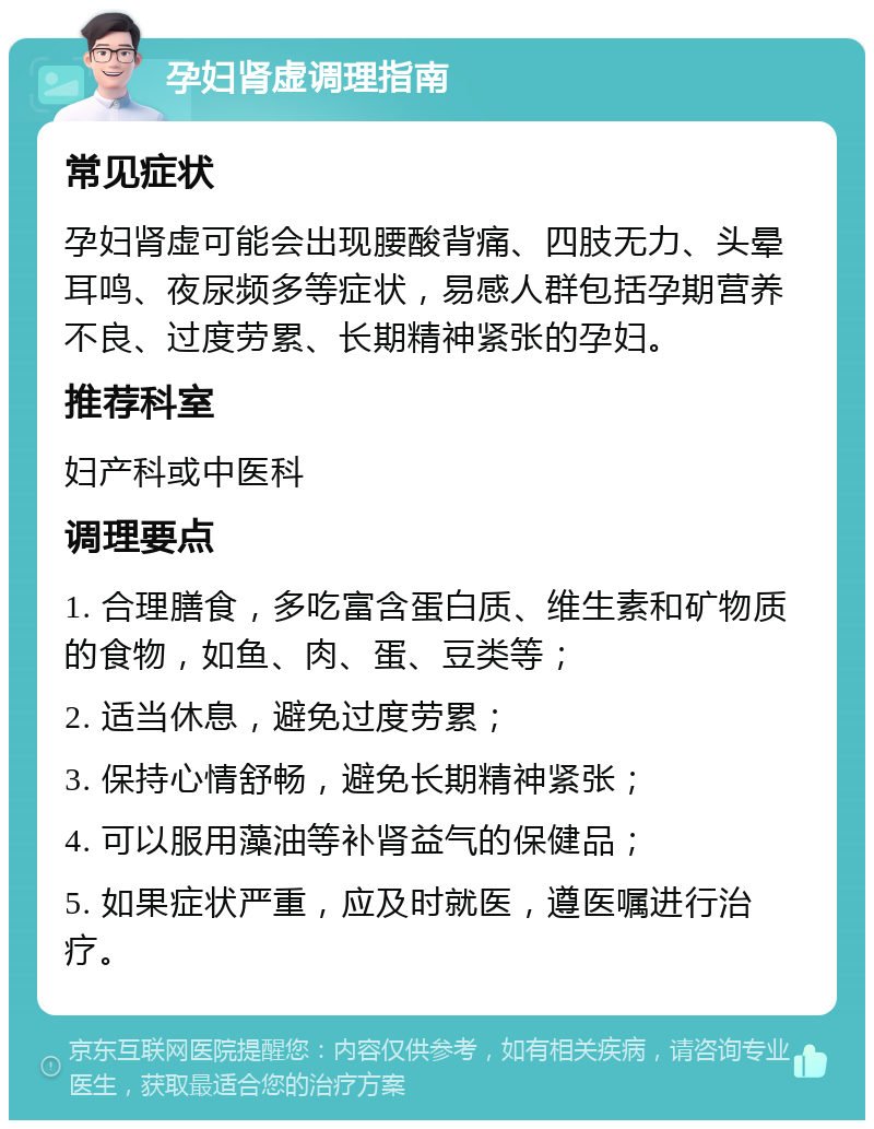 孕妇肾虚调理指南 常见症状 孕妇肾虚可能会出现腰酸背痛、四肢无力、头晕耳鸣、夜尿频多等症状，易感人群包括孕期营养不良、过度劳累、长期精神紧张的孕妇。 推荐科室 妇产科或中医科 调理要点 1. 合理膳食，多吃富含蛋白质、维生素和矿物质的食物，如鱼、肉、蛋、豆类等； 2. 适当休息，避免过度劳累； 3. 保持心情舒畅，避免长期精神紧张； 4. 可以服用藻油等补肾益气的保健品； 5. 如果症状严重，应及时就医，遵医嘱进行治疗。