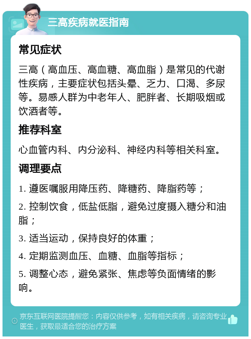 三高疾病就医指南 常见症状 三高（高血压、高血糖、高血脂）是常见的代谢性疾病，主要症状包括头晕、乏力、口渴、多尿等。易感人群为中老年人、肥胖者、长期吸烟或饮酒者等。 推荐科室 心血管内科、内分泌科、神经内科等相关科室。 调理要点 1. 遵医嘱服用降压药、降糖药、降脂药等； 2. 控制饮食，低盐低脂，避免过度摄入糖分和油脂； 3. 适当运动，保持良好的体重； 4. 定期监测血压、血糖、血脂等指标； 5. 调整心态，避免紧张、焦虑等负面情绪的影响。