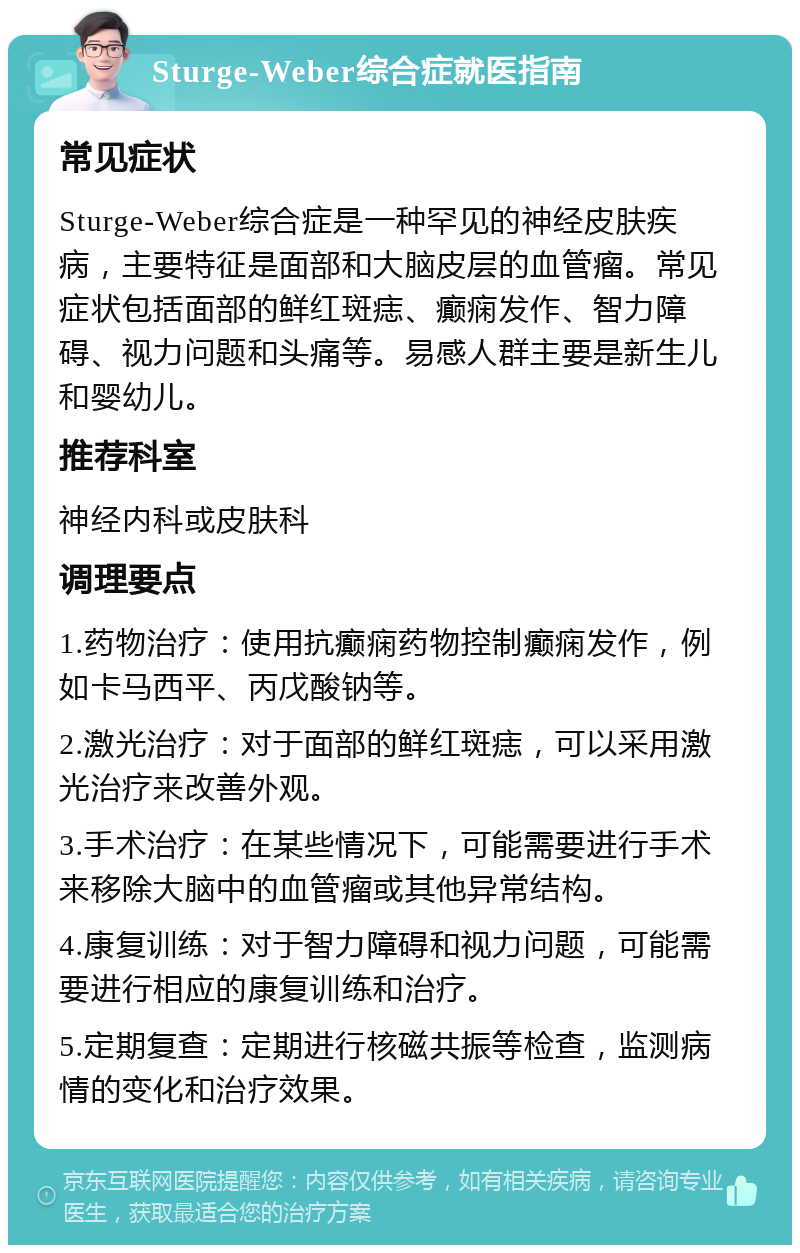 Sturge-Weber综合症就医指南 常见症状 Sturge-Weber综合症是一种罕见的神经皮肤疾病，主要特征是面部和大脑皮层的血管瘤。常见症状包括面部的鲜红斑痣、癫痫发作、智力障碍、视力问题和头痛等。易感人群主要是新生儿和婴幼儿。 推荐科室 神经内科或皮肤科 调理要点 1.药物治疗：使用抗癫痫药物控制癫痫发作，例如卡马西平、丙戊酸钠等。 2.激光治疗：对于面部的鲜红斑痣，可以采用激光治疗来改善外观。 3.手术治疗：在某些情况下，可能需要进行手术来移除大脑中的血管瘤或其他异常结构。 4.康复训练：对于智力障碍和视力问题，可能需要进行相应的康复训练和治疗。 5.定期复查：定期进行核磁共振等检查，监测病情的变化和治疗效果。