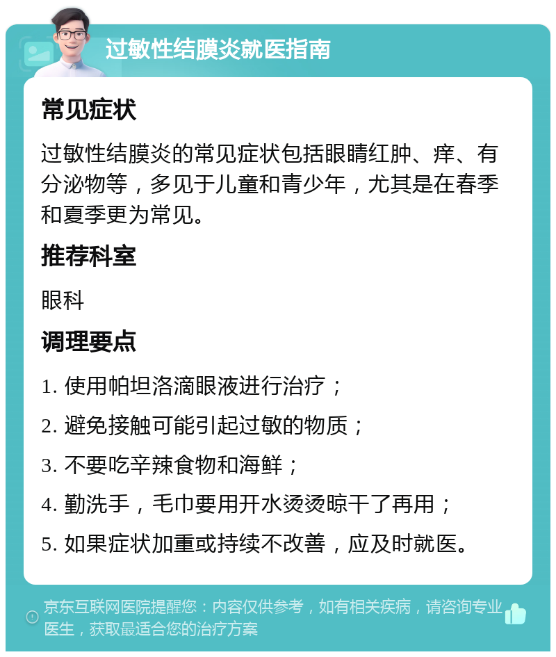 过敏性结膜炎就医指南 常见症状 过敏性结膜炎的常见症状包括眼睛红肿、痒、有分泌物等，多见于儿童和青少年，尤其是在春季和夏季更为常见。 推荐科室 眼科 调理要点 1. 使用帕坦洛滴眼液进行治疗； 2. 避免接触可能引起过敏的物质； 3. 不要吃辛辣食物和海鲜； 4. 勤洗手，毛巾要用开水烫烫晾干了再用； 5. 如果症状加重或持续不改善，应及时就医。