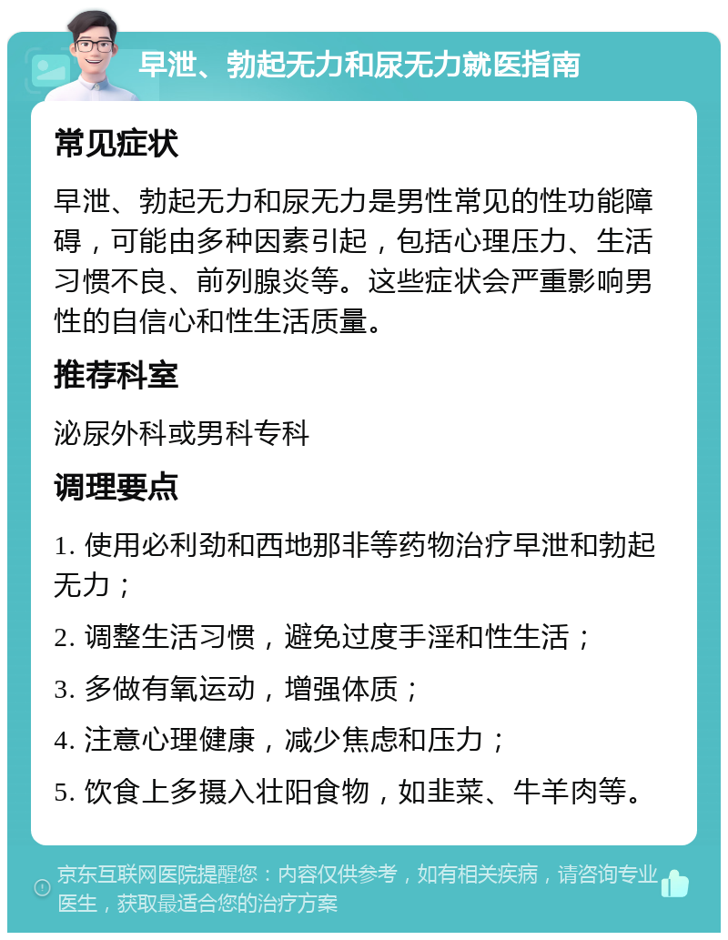 早泄、勃起无力和尿无力就医指南 常见症状 早泄、勃起无力和尿无力是男性常见的性功能障碍，可能由多种因素引起，包括心理压力、生活习惯不良、前列腺炎等。这些症状会严重影响男性的自信心和性生活质量。 推荐科室 泌尿外科或男科专科 调理要点 1. 使用必利劲和西地那非等药物治疗早泄和勃起无力； 2. 调整生活习惯，避免过度手淫和性生活； 3. 多做有氧运动，增强体质； 4. 注意心理健康，减少焦虑和压力； 5. 饮食上多摄入壮阳食物，如韭菜、牛羊肉等。