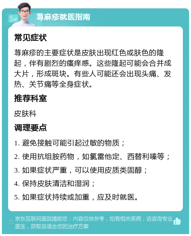 荨麻疹就医指南 常见症状 荨麻疹的主要症状是皮肤出现红色或肤色的隆起，伴有剧烈的瘙痒感。这些隆起可能会合并成大片，形成斑块。有些人可能还会出现头痛、发热、关节痛等全身症状。 推荐科室 皮肤科 调理要点 1. 避免接触可能引起过敏的物质； 2. 使用抗组胺药物，如氯雷他定、西替利嗪等； 3. 如果症状严重，可以使用皮质类固醇； 4. 保持皮肤清洁和湿润； 5. 如果症状持续或加重，应及时就医。