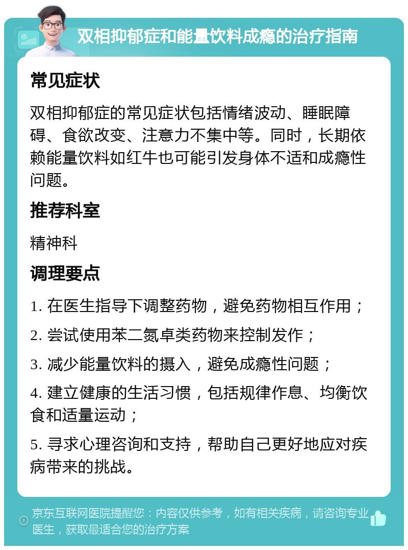 双相抑郁症和能量饮料成瘾的治疗指南 常见症状 双相抑郁症的常见症状包括情绪波动、睡眠障碍、食欲改变、注意力不集中等。同时，长期依赖能量饮料如红牛也可能引发身体不适和成瘾性问题。 推荐科室 精神科 调理要点 1. 在医生指导下调整药物，避免药物相互作用； 2. 尝试使用苯二氮卓类药物来控制发作； 3. 减少能量饮料的摄入，避免成瘾性问题； 4. 建立健康的生活习惯，包括规律作息、均衡饮食和适量运动； 5. 寻求心理咨询和支持，帮助自己更好地应对疾病带来的挑战。