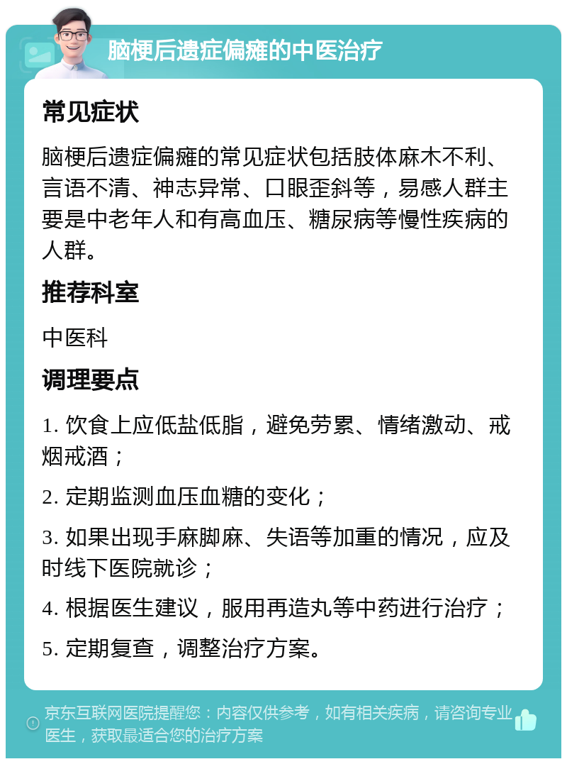 脑梗后遗症偏瘫的中医治疗 常见症状 脑梗后遗症偏瘫的常见症状包括肢体麻木不利、言语不清、神志异常、口眼歪斜等，易感人群主要是中老年人和有高血压、糖尿病等慢性疾病的人群。 推荐科室 中医科 调理要点 1. 饮食上应低盐低脂，避免劳累、情绪激动、戒烟戒酒； 2. 定期监测血压血糖的变化； 3. 如果出现手麻脚麻、失语等加重的情况，应及时线下医院就诊； 4. 根据医生建议，服用再造丸等中药进行治疗； 5. 定期复查，调整治疗方案。