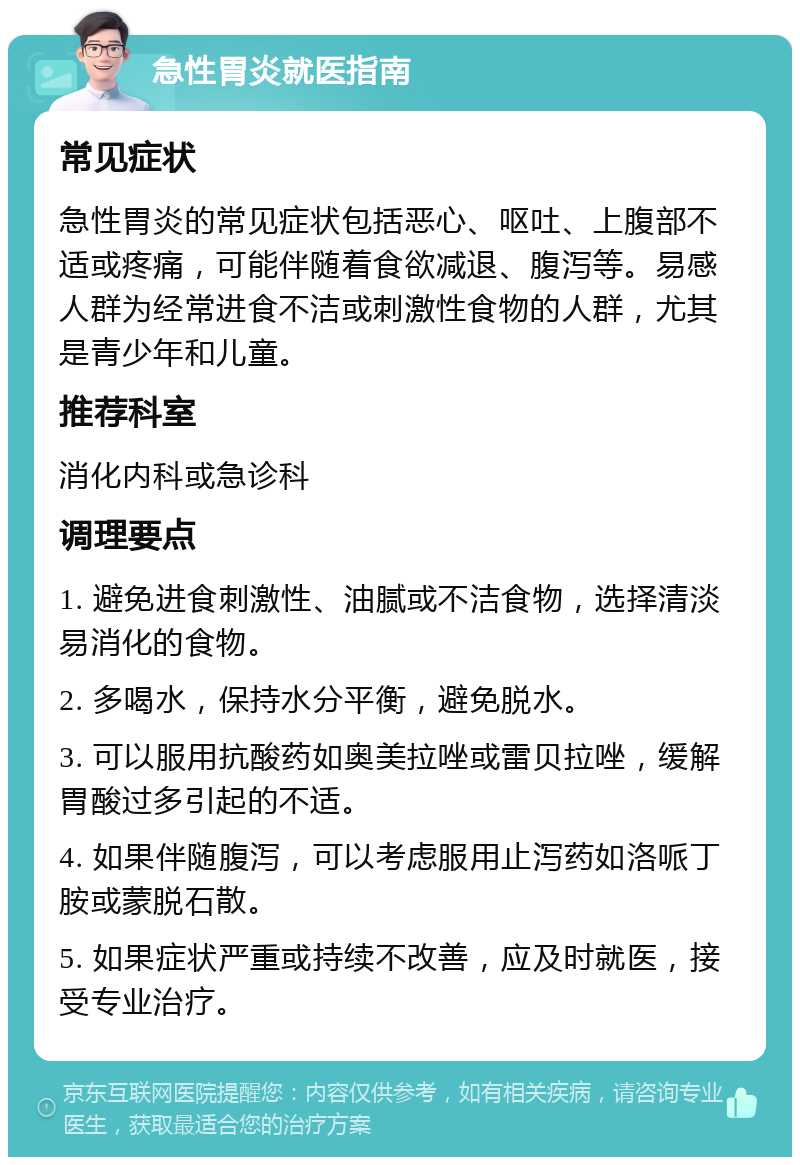 急性胃炎就医指南 常见症状 急性胃炎的常见症状包括恶心、呕吐、上腹部不适或疼痛，可能伴随着食欲减退、腹泻等。易感人群为经常进食不洁或刺激性食物的人群，尤其是青少年和儿童。 推荐科室 消化内科或急诊科 调理要点 1. 避免进食刺激性、油腻或不洁食物，选择清淡易消化的食物。 2. 多喝水，保持水分平衡，避免脱水。 3. 可以服用抗酸药如奥美拉唑或雷贝拉唑，缓解胃酸过多引起的不适。 4. 如果伴随腹泻，可以考虑服用止泻药如洛哌丁胺或蒙脱石散。 5. 如果症状严重或持续不改善，应及时就医，接受专业治疗。