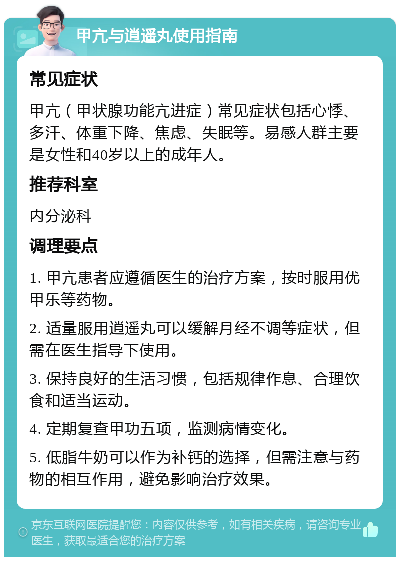 甲亢与逍遥丸使用指南 常见症状 甲亢（甲状腺功能亢进症）常见症状包括心悸、多汗、体重下降、焦虑、失眠等。易感人群主要是女性和40岁以上的成年人。 推荐科室 内分泌科 调理要点 1. 甲亢患者应遵循医生的治疗方案，按时服用优甲乐等药物。 2. 适量服用逍遥丸可以缓解月经不调等症状，但需在医生指导下使用。 3. 保持良好的生活习惯，包括规律作息、合理饮食和适当运动。 4. 定期复查甲功五项，监测病情变化。 5. 低脂牛奶可以作为补钙的选择，但需注意与药物的相互作用，避免影响治疗效果。