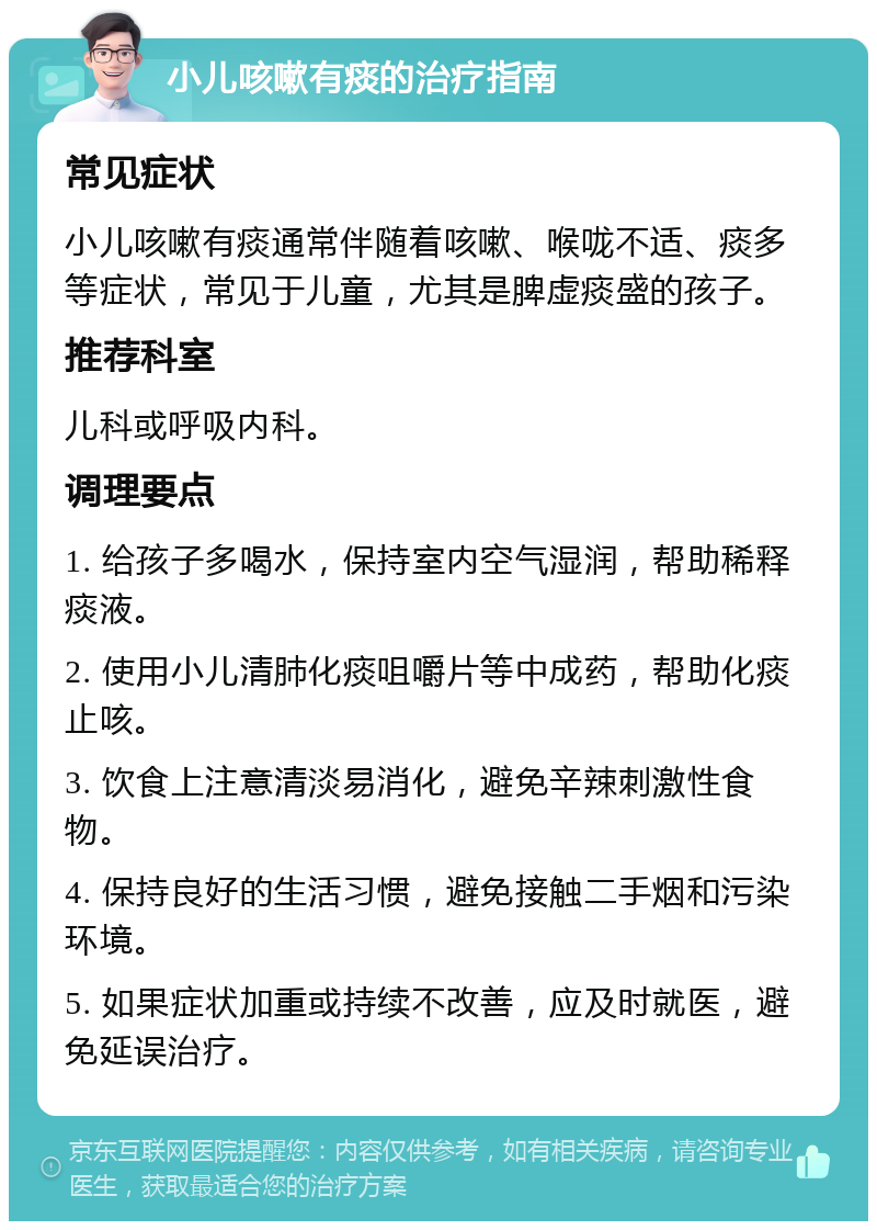 小儿咳嗽有痰的治疗指南 常见症状 小儿咳嗽有痰通常伴随着咳嗽、喉咙不适、痰多等症状，常见于儿童，尤其是脾虚痰盛的孩子。 推荐科室 儿科或呼吸内科。 调理要点 1. 给孩子多喝水，保持室内空气湿润，帮助稀释痰液。 2. 使用小儿清肺化痰咀嚼片等中成药，帮助化痰止咳。 3. 饮食上注意清淡易消化，避免辛辣刺激性食物。 4. 保持良好的生活习惯，避免接触二手烟和污染环境。 5. 如果症状加重或持续不改善，应及时就医，避免延误治疗。