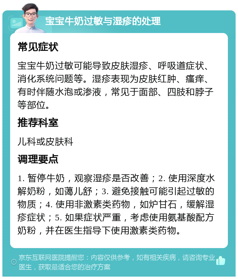 宝宝牛奶过敏与湿疹的处理 常见症状 宝宝牛奶过敏可能导致皮肤湿疹、呼吸道症状、消化系统问题等。湿疹表现为皮肤红肿、瘙痒、有时伴随水泡或渗液，常见于面部、四肢和脖子等部位。 推荐科室 儿科或皮肤科 调理要点 1. 暂停牛奶，观察湿疹是否改善；2. 使用深度水解奶粉，如蔼儿舒；3. 避免接触可能引起过敏的物质；4. 使用非激素类药物，如炉甘石，缓解湿疹症状；5. 如果症状严重，考虑使用氨基酸配方奶粉，并在医生指导下使用激素类药物。