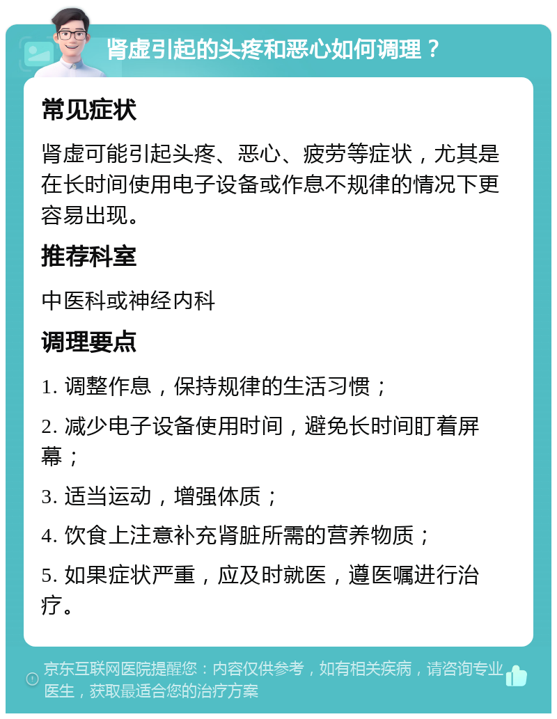 肾虚引起的头疼和恶心如何调理？ 常见症状 肾虚可能引起头疼、恶心、疲劳等症状，尤其是在长时间使用电子设备或作息不规律的情况下更容易出现。 推荐科室 中医科或神经内科 调理要点 1. 调整作息，保持规律的生活习惯； 2. 减少电子设备使用时间，避免长时间盯着屏幕； 3. 适当运动，增强体质； 4. 饮食上注意补充肾脏所需的营养物质； 5. 如果症状严重，应及时就医，遵医嘱进行治疗。