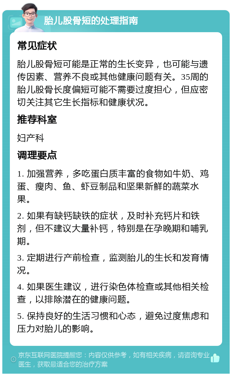 胎儿股骨短的处理指南 常见症状 胎儿股骨短可能是正常的生长变异，也可能与遗传因素、营养不良或其他健康问题有关。35周的胎儿股骨长度偏短可能不需要过度担心，但应密切关注其它生长指标和健康状况。 推荐科室 妇产科 调理要点 1. 加强营养，多吃蛋白质丰富的食物如牛奶、鸡蛋、瘦肉、鱼、虾豆制品和坚果新鲜的蔬菜水果。 2. 如果有缺钙缺铁的症状，及时补充钙片和铁剂，但不建议大量补钙，特别是在孕晚期和哺乳期。 3. 定期进行产前检查，监测胎儿的生长和发育情况。 4. 如果医生建议，进行染色体检查或其他相关检查，以排除潜在的健康问题。 5. 保持良好的生活习惯和心态，避免过度焦虑和压力对胎儿的影响。