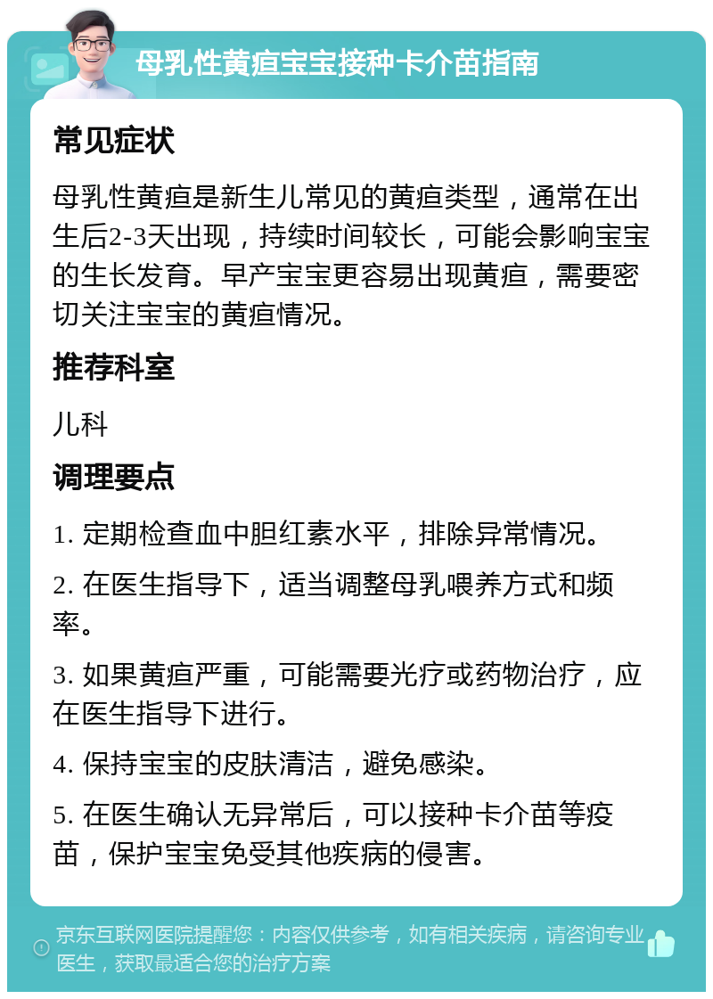 母乳性黄疸宝宝接种卡介苗指南 常见症状 母乳性黄疸是新生儿常见的黄疸类型，通常在出生后2-3天出现，持续时间较长，可能会影响宝宝的生长发育。早产宝宝更容易出现黄疸，需要密切关注宝宝的黄疸情况。 推荐科室 儿科 调理要点 1. 定期检查血中胆红素水平，排除异常情况。 2. 在医生指导下，适当调整母乳喂养方式和频率。 3. 如果黄疸严重，可能需要光疗或药物治疗，应在医生指导下进行。 4. 保持宝宝的皮肤清洁，避免感染。 5. 在医生确认无异常后，可以接种卡介苗等疫苗，保护宝宝免受其他疾病的侵害。