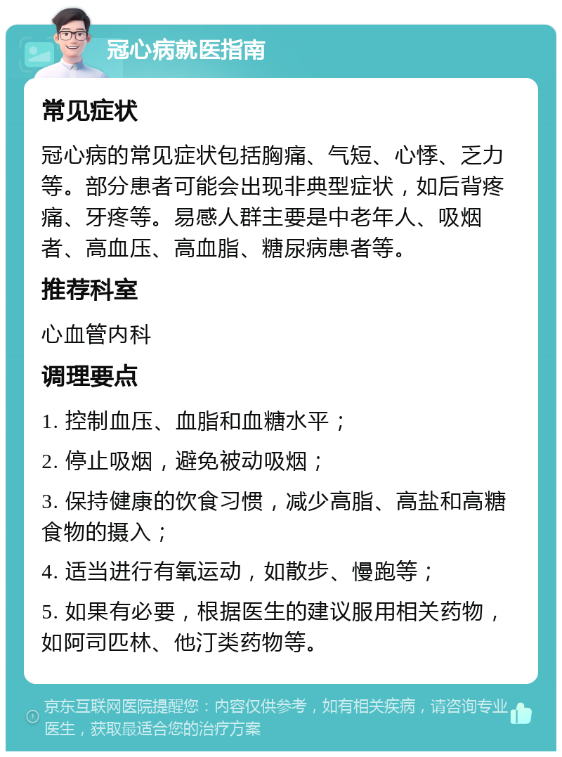 冠心病就医指南 常见症状 冠心病的常见症状包括胸痛、气短、心悸、乏力等。部分患者可能会出现非典型症状，如后背疼痛、牙疼等。易感人群主要是中老年人、吸烟者、高血压、高血脂、糖尿病患者等。 推荐科室 心血管内科 调理要点 1. 控制血压、血脂和血糖水平； 2. 停止吸烟，避免被动吸烟； 3. 保持健康的饮食习惯，减少高脂、高盐和高糖食物的摄入； 4. 适当进行有氧运动，如散步、慢跑等； 5. 如果有必要，根据医生的建议服用相关药物，如阿司匹林、他汀类药物等。