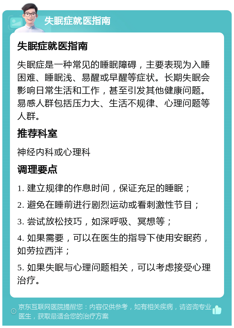 失眠症就医指南 失眠症就医指南 失眠症是一种常见的睡眠障碍，主要表现为入睡困难、睡眠浅、易醒或早醒等症状。长期失眠会影响日常生活和工作，甚至引发其他健康问题。易感人群包括压力大、生活不规律、心理问题等人群。 推荐科室 神经内科或心理科 调理要点 1. 建立规律的作息时间，保证充足的睡眠； 2. 避免在睡前进行剧烈运动或看刺激性节目； 3. 尝试放松技巧，如深呼吸、冥想等； 4. 如果需要，可以在医生的指导下使用安眠药，如劳拉西泮； 5. 如果失眠与心理问题相关，可以考虑接受心理治疗。