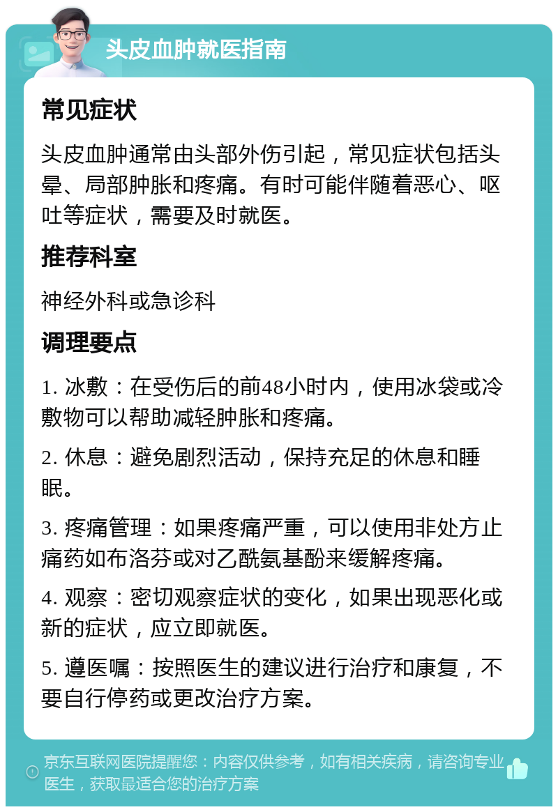 头皮血肿就医指南 常见症状 头皮血肿通常由头部外伤引起，常见症状包括头晕、局部肿胀和疼痛。有时可能伴随着恶心、呕吐等症状，需要及时就医。 推荐科室 神经外科或急诊科 调理要点 1. 冰敷：在受伤后的前48小时内，使用冰袋或冷敷物可以帮助减轻肿胀和疼痛。 2. 休息：避免剧烈活动，保持充足的休息和睡眠。 3. 疼痛管理：如果疼痛严重，可以使用非处方止痛药如布洛芬或对乙酰氨基酚来缓解疼痛。 4. 观察：密切观察症状的变化，如果出现恶化或新的症状，应立即就医。 5. 遵医嘱：按照医生的建议进行治疗和康复，不要自行停药或更改治疗方案。