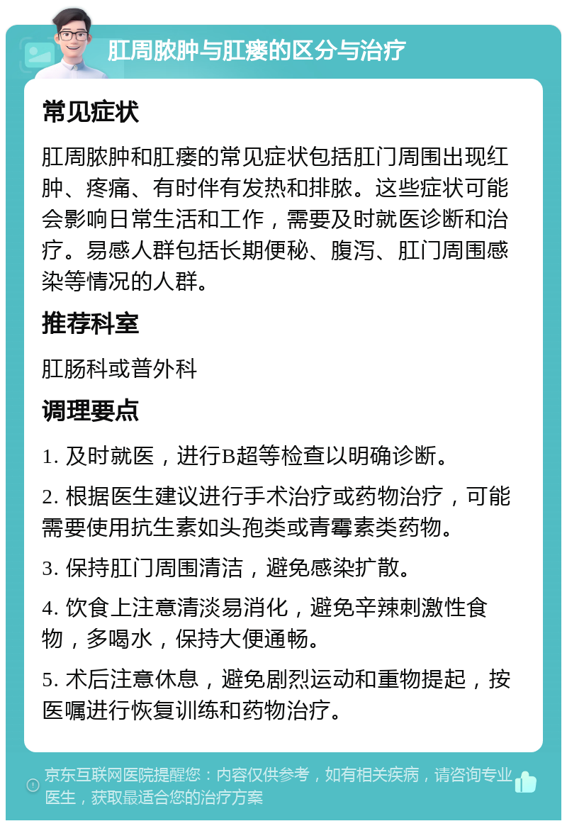 肛周脓肿与肛瘘的区分与治疗 常见症状 肛周脓肿和肛瘘的常见症状包括肛门周围出现红肿、疼痛、有时伴有发热和排脓。这些症状可能会影响日常生活和工作，需要及时就医诊断和治疗。易感人群包括长期便秘、腹泻、肛门周围感染等情况的人群。 推荐科室 肛肠科或普外科 调理要点 1. 及时就医，进行B超等检查以明确诊断。 2. 根据医生建议进行手术治疗或药物治疗，可能需要使用抗生素如头孢类或青霉素类药物。 3. 保持肛门周围清洁，避免感染扩散。 4. 饮食上注意清淡易消化，避免辛辣刺激性食物，多喝水，保持大便通畅。 5. 术后注意休息，避免剧烈运动和重物提起，按医嘱进行恢复训练和药物治疗。