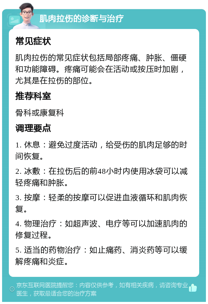 肌肉拉伤的诊断与治疗 常见症状 肌肉拉伤的常见症状包括局部疼痛、肿胀、僵硬和功能障碍。疼痛可能会在活动或按压时加剧，尤其是在拉伤的部位。 推荐科室 骨科或康复科 调理要点 1. 休息：避免过度活动，给受伤的肌肉足够的时间恢复。 2. 冰敷：在拉伤后的前48小时内使用冰袋可以减轻疼痛和肿胀。 3. 按摩：轻柔的按摩可以促进血液循环和肌肉恢复。 4. 物理治疗：如超声波、电疗等可以加速肌肉的修复过程。 5. 适当的药物治疗：如止痛药、消炎药等可以缓解疼痛和炎症。