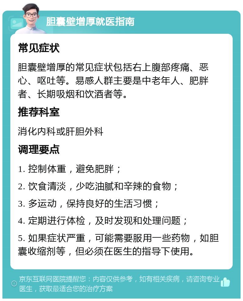 胆囊壁增厚就医指南 常见症状 胆囊壁增厚的常见症状包括右上腹部疼痛、恶心、呕吐等。易感人群主要是中老年人、肥胖者、长期吸烟和饮酒者等。 推荐科室 消化内科或肝胆外科 调理要点 1. 控制体重，避免肥胖； 2. 饮食清淡，少吃油腻和辛辣的食物； 3. 多运动，保持良好的生活习惯； 4. 定期进行体检，及时发现和处理问题； 5. 如果症状严重，可能需要服用一些药物，如胆囊收缩剂等，但必须在医生的指导下使用。