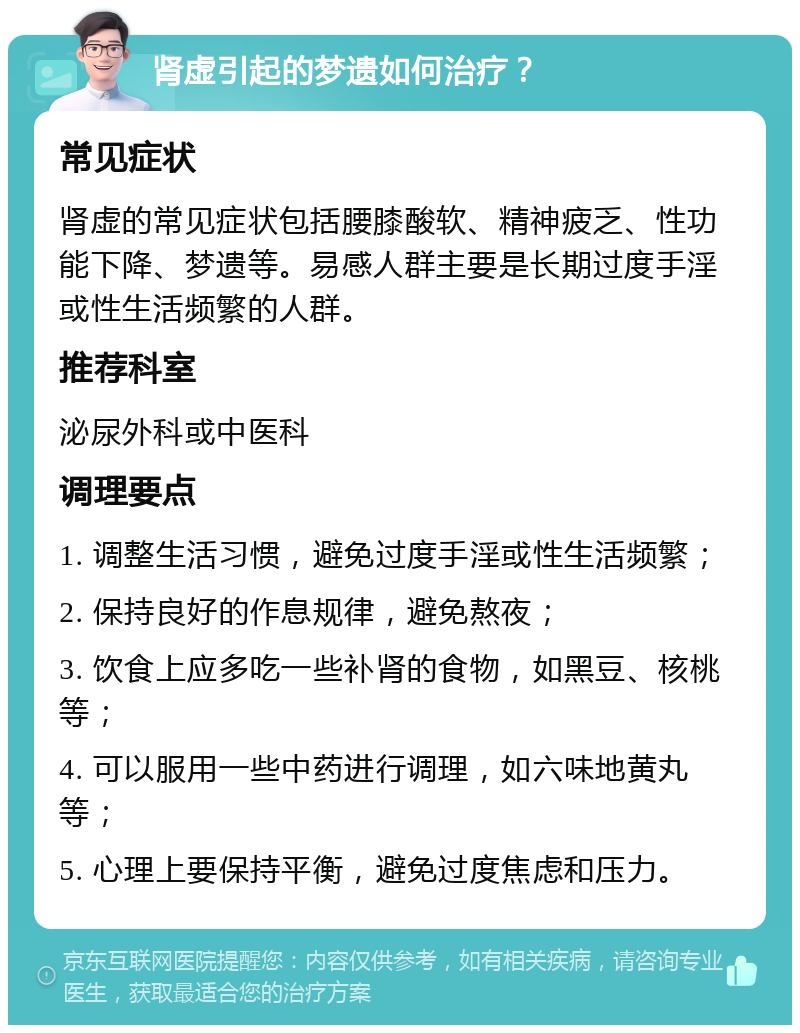 肾虚引起的梦遗如何治疗？ 常见症状 肾虚的常见症状包括腰膝酸软、精神疲乏、性功能下降、梦遗等。易感人群主要是长期过度手淫或性生活频繁的人群。 推荐科室 泌尿外科或中医科 调理要点 1. 调整生活习惯，避免过度手淫或性生活频繁； 2. 保持良好的作息规律，避免熬夜； 3. 饮食上应多吃一些补肾的食物，如黑豆、核桃等； 4. 可以服用一些中药进行调理，如六味地黄丸等； 5. 心理上要保持平衡，避免过度焦虑和压力。