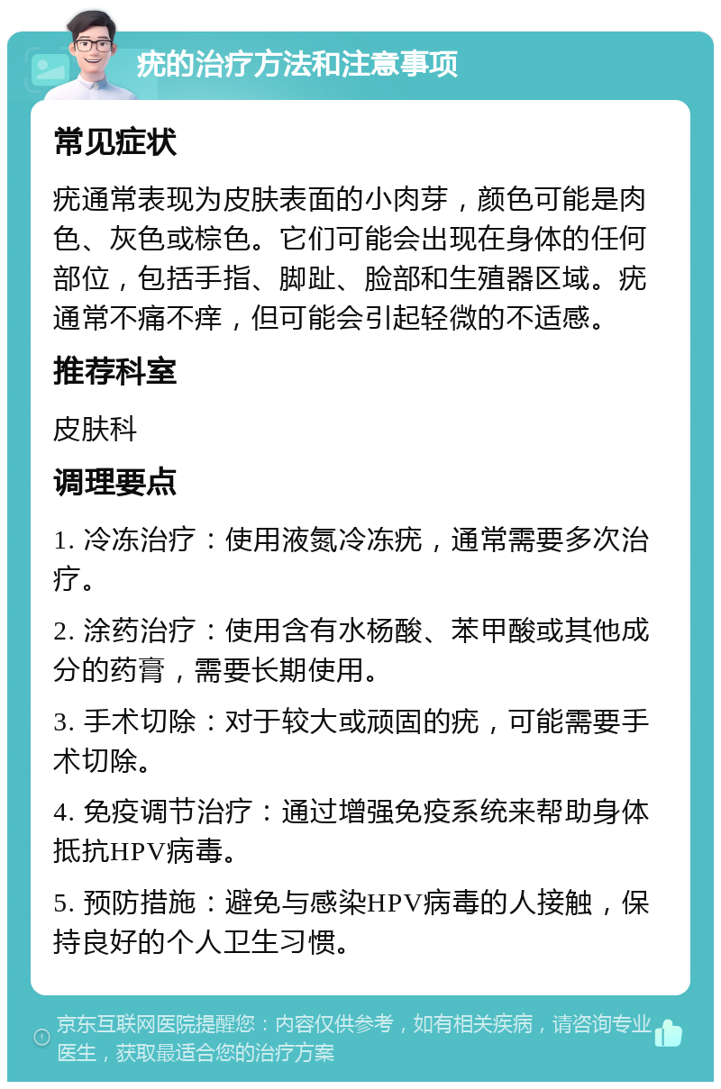 疣的治疗方法和注意事项 常见症状 疣通常表现为皮肤表面的小肉芽，颜色可能是肉色、灰色或棕色。它们可能会出现在身体的任何部位，包括手指、脚趾、脸部和生殖器区域。疣通常不痛不痒，但可能会引起轻微的不适感。 推荐科室 皮肤科 调理要点 1. 冷冻治疗：使用液氮冷冻疣，通常需要多次治疗。 2. 涂药治疗：使用含有水杨酸、苯甲酸或其他成分的药膏，需要长期使用。 3. 手术切除：对于较大或顽固的疣，可能需要手术切除。 4. 免疫调节治疗：通过增强免疫系统来帮助身体抵抗HPV病毒。 5. 预防措施：避免与感染HPV病毒的人接触，保持良好的个人卫生习惯。