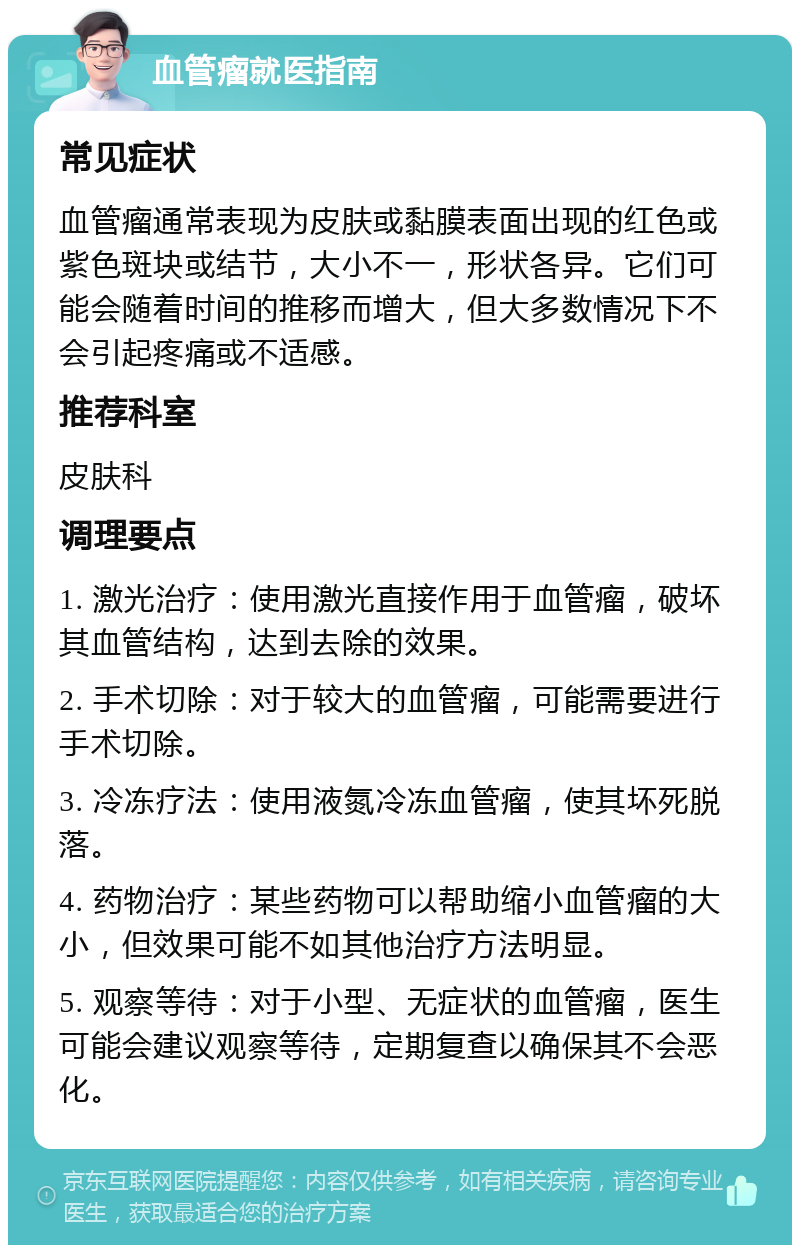 血管瘤就医指南 常见症状 血管瘤通常表现为皮肤或黏膜表面出现的红色或紫色斑块或结节，大小不一，形状各异。它们可能会随着时间的推移而增大，但大多数情况下不会引起疼痛或不适感。 推荐科室 皮肤科 调理要点 1. 激光治疗：使用激光直接作用于血管瘤，破坏其血管结构，达到去除的效果。 2. 手术切除：对于较大的血管瘤，可能需要进行手术切除。 3. 冷冻疗法：使用液氮冷冻血管瘤，使其坏死脱落。 4. 药物治疗：某些药物可以帮助缩小血管瘤的大小，但效果可能不如其他治疗方法明显。 5. 观察等待：对于小型、无症状的血管瘤，医生可能会建议观察等待，定期复查以确保其不会恶化。