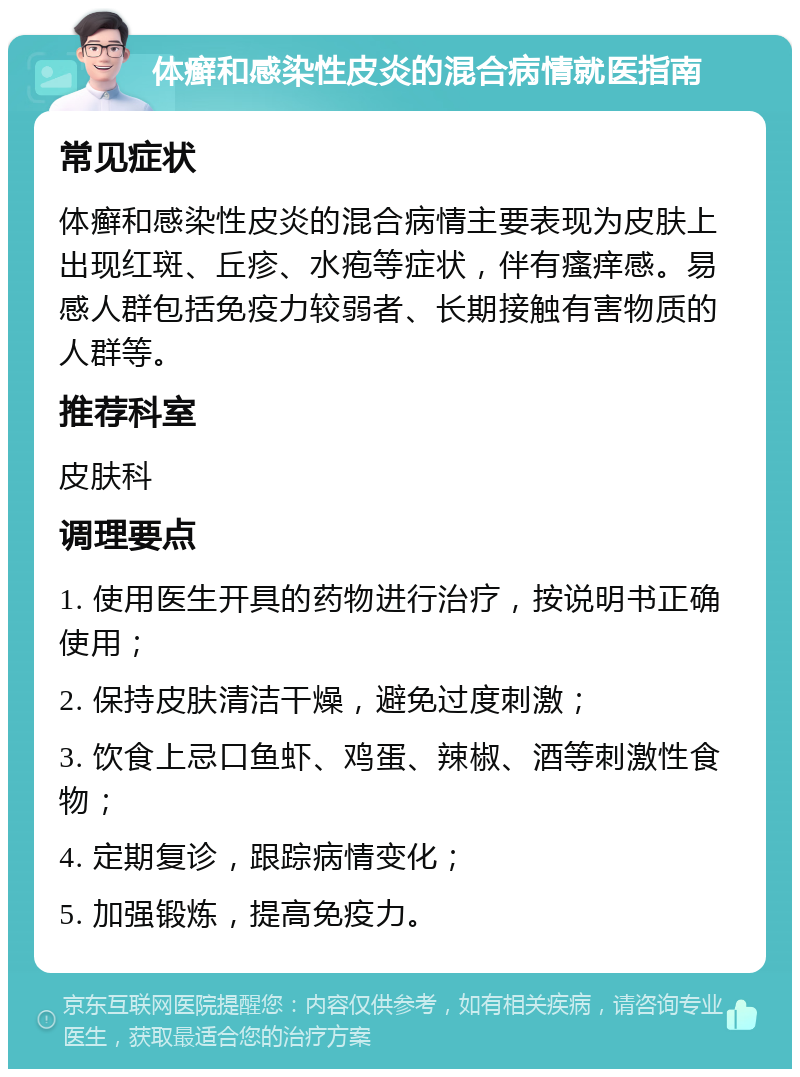 体癣和感染性皮炎的混合病情就医指南 常见症状 体癣和感染性皮炎的混合病情主要表现为皮肤上出现红斑、丘疹、水疱等症状，伴有瘙痒感。易感人群包括免疫力较弱者、长期接触有害物质的人群等。 推荐科室 皮肤科 调理要点 1. 使用医生开具的药物进行治疗，按说明书正确使用； 2. 保持皮肤清洁干燥，避免过度刺激； 3. 饮食上忌口鱼虾、鸡蛋、辣椒、酒等刺激性食物； 4. 定期复诊，跟踪病情变化； 5. 加强锻炼，提高免疫力。