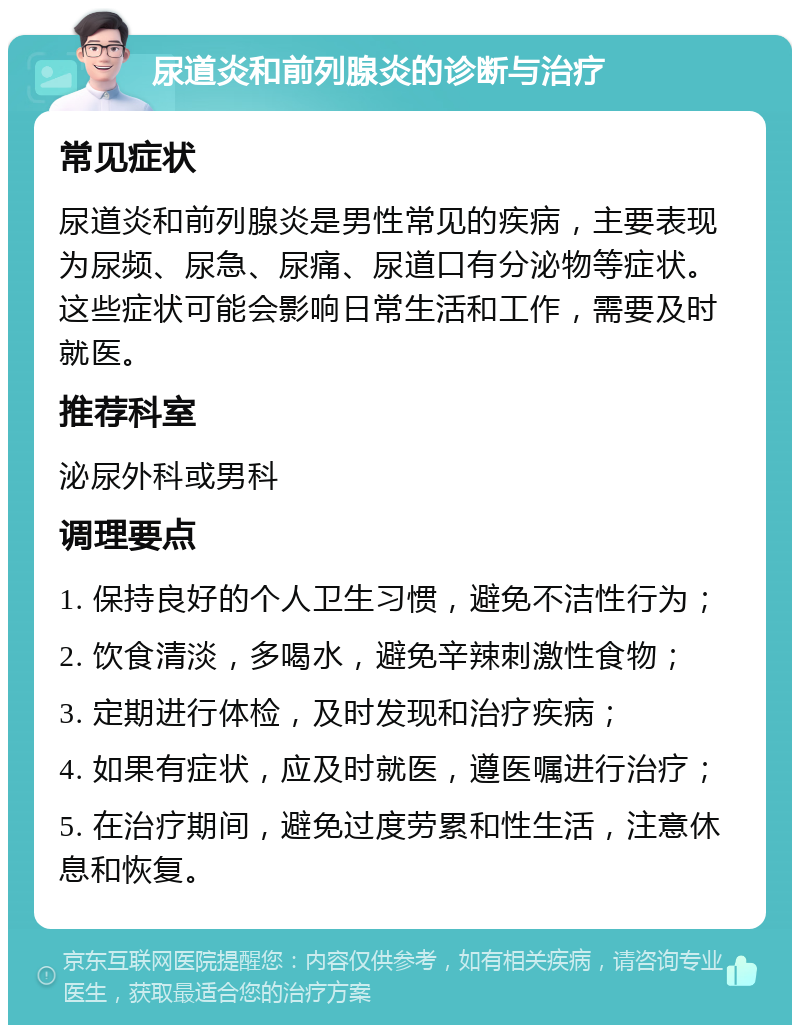 尿道炎和前列腺炎的诊断与治疗 常见症状 尿道炎和前列腺炎是男性常见的疾病，主要表现为尿频、尿急、尿痛、尿道口有分泌物等症状。这些症状可能会影响日常生活和工作，需要及时就医。 推荐科室 泌尿外科或男科 调理要点 1. 保持良好的个人卫生习惯，避免不洁性行为； 2. 饮食清淡，多喝水，避免辛辣刺激性食物； 3. 定期进行体检，及时发现和治疗疾病； 4. 如果有症状，应及时就医，遵医嘱进行治疗； 5. 在治疗期间，避免过度劳累和性生活，注意休息和恢复。