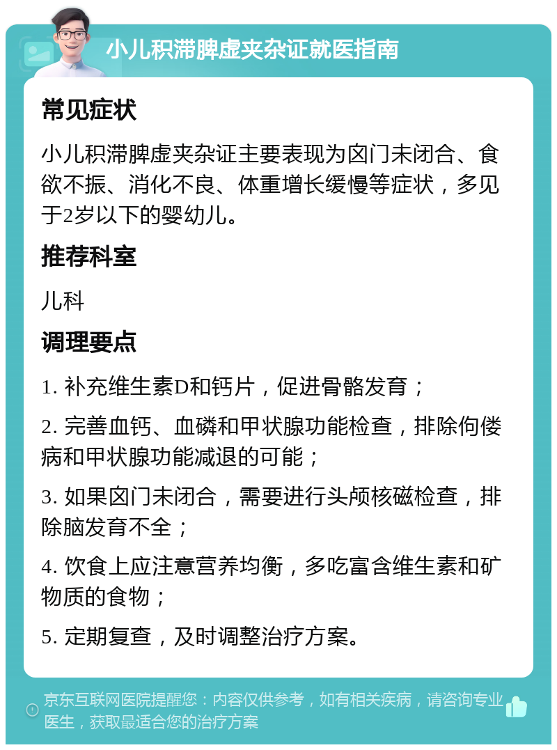 小儿积滞脾虚夹杂证就医指南 常见症状 小儿积滞脾虚夹杂证主要表现为囟门未闭合、食欲不振、消化不良、体重增长缓慢等症状，多见于2岁以下的婴幼儿。 推荐科室 儿科 调理要点 1. 补充维生素D和钙片，促进骨骼发育； 2. 完善血钙、血磷和甲状腺功能检查，排除佝偻病和甲状腺功能减退的可能； 3. 如果囟门未闭合，需要进行头颅核磁检查，排除脑发育不全； 4. 饮食上应注意营养均衡，多吃富含维生素和矿物质的食物； 5. 定期复查，及时调整治疗方案。