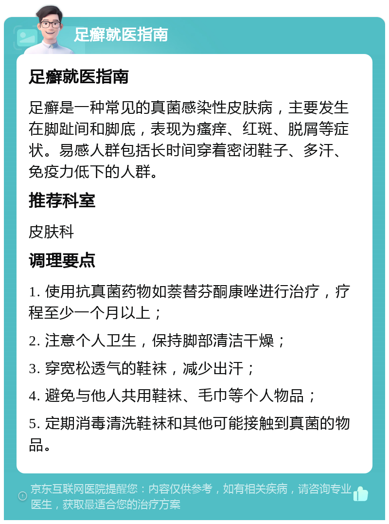 足癣就医指南 足癣就医指南 足癣是一种常见的真菌感染性皮肤病，主要发生在脚趾间和脚底，表现为瘙痒、红斑、脱屑等症状。易感人群包括长时间穿着密闭鞋子、多汗、免疫力低下的人群。 推荐科室 皮肤科 调理要点 1. 使用抗真菌药物如萘替芬酮康唑进行治疗，疗程至少一个月以上； 2. 注意个人卫生，保持脚部清洁干燥； 3. 穿宽松透气的鞋袜，减少出汗； 4. 避免与他人共用鞋袜、毛巾等个人物品； 5. 定期消毒清洗鞋袜和其他可能接触到真菌的物品。