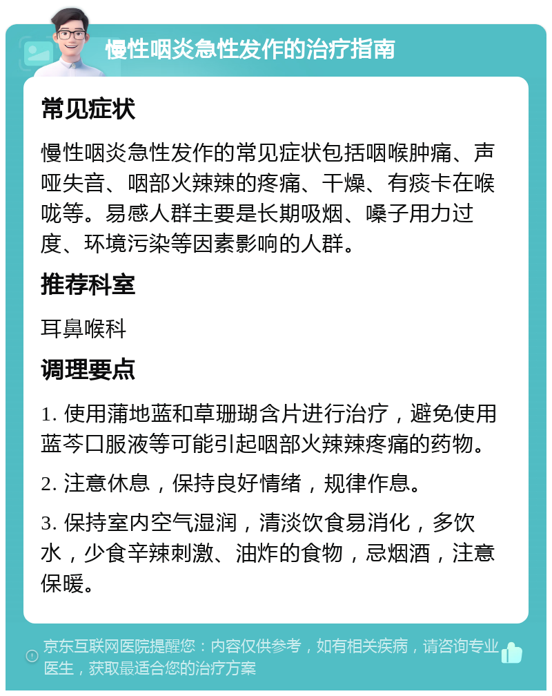 慢性咽炎急性发作的治疗指南 常见症状 慢性咽炎急性发作的常见症状包括咽喉肿痛、声哑失音、咽部火辣辣的疼痛、干燥、有痰卡在喉咙等。易感人群主要是长期吸烟、嗓子用力过度、环境污染等因素影响的人群。 推荐科室 耳鼻喉科 调理要点 1. 使用蒲地蓝和草珊瑚含片进行治疗，避免使用蓝芩口服液等可能引起咽部火辣辣疼痛的药物。 2. 注意休息，保持良好情绪，规律作息。 3. 保持室内空气湿润，清淡饮食易消化，多饮水，少食辛辣刺激、油炸的食物，忌烟酒，注意保暖。