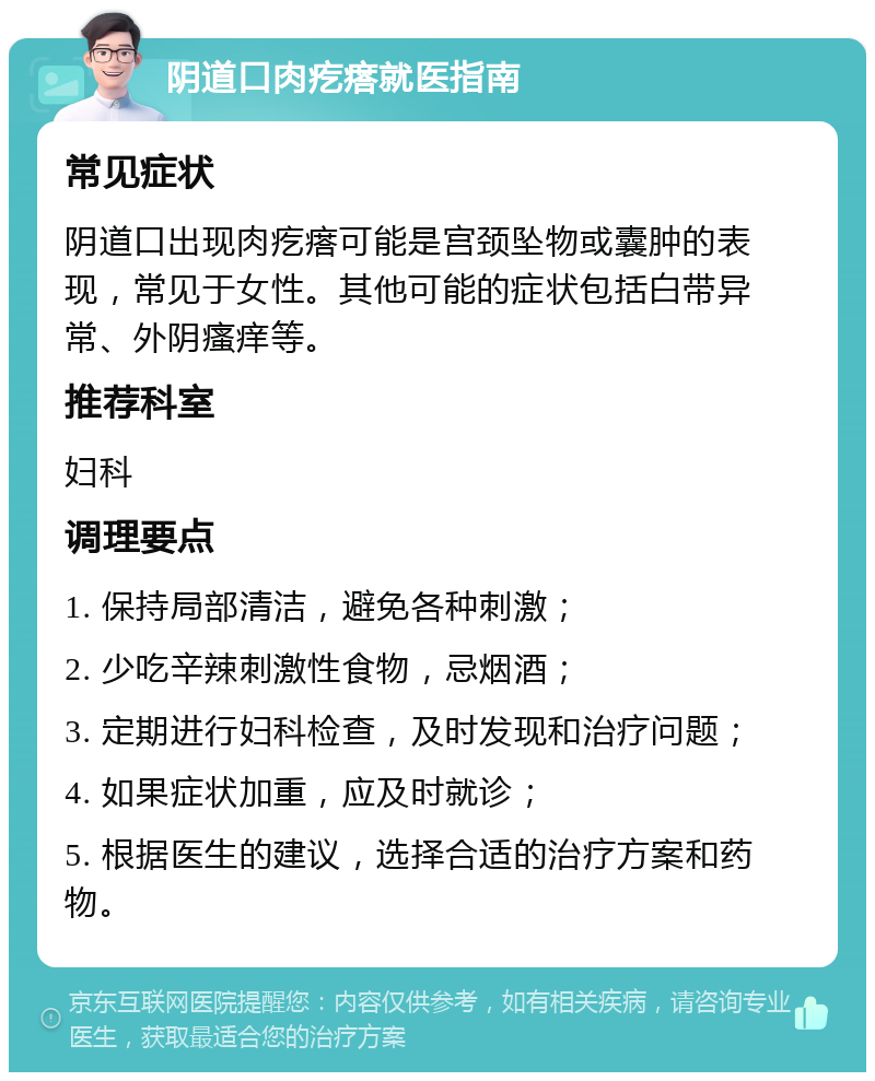 阴道口肉疙瘩就医指南 常见症状 阴道口出现肉疙瘩可能是宫颈坠物或囊肿的表现，常见于女性。其他可能的症状包括白带异常、外阴瘙痒等。 推荐科室 妇科 调理要点 1. 保持局部清洁，避免各种刺激； 2. 少吃辛辣刺激性食物，忌烟酒； 3. 定期进行妇科检查，及时发现和治疗问题； 4. 如果症状加重，应及时就诊； 5. 根据医生的建议，选择合适的治疗方案和药物。