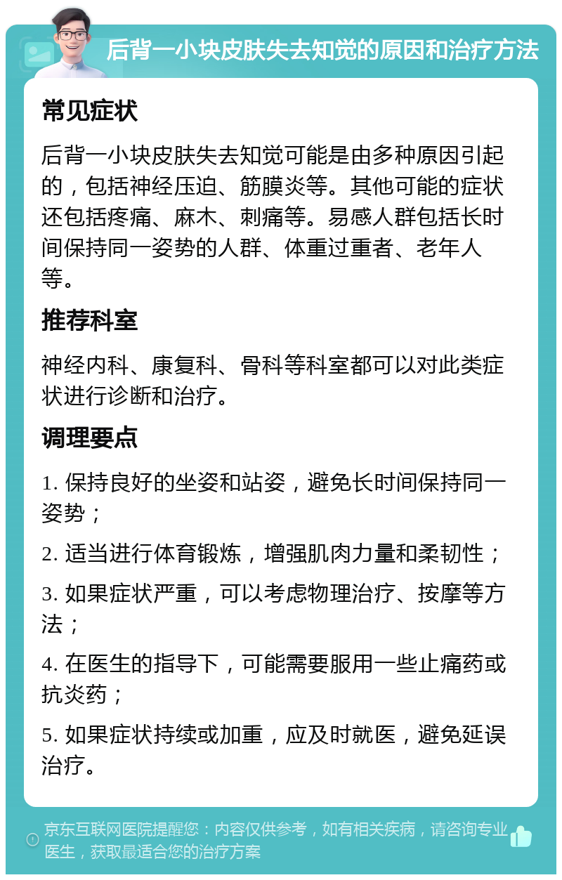 后背一小块皮肤失去知觉的原因和治疗方法 常见症状 后背一小块皮肤失去知觉可能是由多种原因引起的，包括神经压迫、筋膜炎等。其他可能的症状还包括疼痛、麻木、刺痛等。易感人群包括长时间保持同一姿势的人群、体重过重者、老年人等。 推荐科室 神经内科、康复科、骨科等科室都可以对此类症状进行诊断和治疗。 调理要点 1. 保持良好的坐姿和站姿，避免长时间保持同一姿势； 2. 适当进行体育锻炼，增强肌肉力量和柔韧性； 3. 如果症状严重，可以考虑物理治疗、按摩等方法； 4. 在医生的指导下，可能需要服用一些止痛药或抗炎药； 5. 如果症状持续或加重，应及时就医，避免延误治疗。